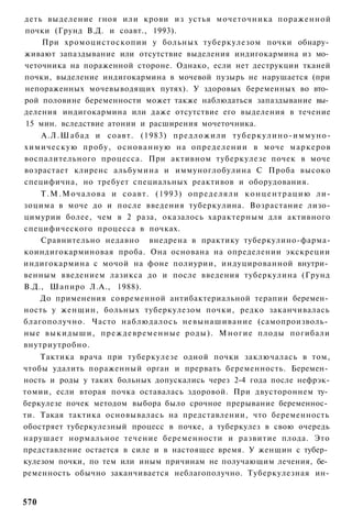 деть выделение гноя или крови из устья мочеточника пораженной
почки (Грунд В.Д. и соавт., 1993).
    При хромоцистоскопии у больных туберкулезом почки обнару­
живают запаздывание или отсутствие выделения индигокармина из мо­
четочника на пораженной стороне. Однако, если нет деструкции тканей
почки, выделение индигокармина в мочевой пузырь не нарушается (при
непораженных мочевыводящих путях). У здоровых беременных во вто­
рой половине беременности может также наблюдаться запаздывание вы­
деления индигокармина или даже отсутствие его выделения в течение
15 мин. вследствие атонии и расширения мочеточника.
    А.Л.Шабад и соавт. (1983) предложили т у б е р к у л и н о - и м м у н о -
химическую пробу, о с н о в а н н у ю на определении в моче маркеров
воспалительного процесса. При активном туберкулезе почек в моче
возрастает клиренс альбумина и иммуноглобулина С Проба высоко
специфична, но требует специальных реактивов и оборудования.
    Т . М . М о ч а л о в а и соавт. (1993) определяли к о н ц е н т р а ц и ю ли-
зоцима в моче до и после введения туберкулина. Возрастание лизо-
цимурии более, чем в 2 раза, оказалось характерным для активного
специфического процесса в почках.
    Сравнительно недавно внедрена в практику туберкулино-фарма-
коиндигокарминовая проба. Она основана на определении экскреции
индигокармина с мочой на фоне полиурии, индуцированной внутри­
венным введением лазикса до и после введения туберкулина (Грунд
В.Д., Шапиро Л.А., 1988).
    До применения современной антибактериальной терапии беремен­
ность у женщин, больных туберкулезом почки, редко заканчивалась
благополучно. Часто наблюдалось невынашивание (самопроизволь­
ные выкидыши, преждевременные роды). Многие плоды погибали
внутриутробно.
    Тактика врача при туберкулезе одной почки заключалась в том,
чтобы удалить пораженный орган и прервать беременность. Беремен­
ность и роды у таких больных допускались через 2-4 года после нефрэк-
томии, если вторая почка оставалась здоровой. При двустороннем ту­
беркулезе почек методом выбора было срочное прерывание беременнос­
ти. Такая тактика основывалась на представлении, что беременность
обостряет туберкулезный процесс в почке, а туберкулез в свою очередь
нарушает нормальное течение беременности и развитие плода. Это
представление остается в силе и в настоящее время. У женщин с тубер­
кулезом почки, по тем или иным причинам не получающим лечения, бе­
ременность обычно заканчивается неблагополучно. Туберкулезная ин-


570
 