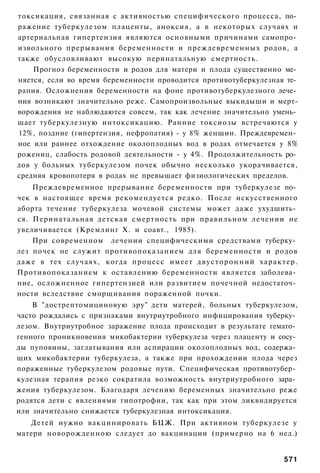 токсикация, связанная с активностью специфического процесса, по­
ражение туберкулезом плаценты, аноксия, а в некоторых случаях и
артериальная гипертензия являются основными причинами самопро­
извольного прерывания беременности и преждевременных родов, а
также обусловливают высокую перинатальную смертность.
    Прогноз беременности и родов для матери и плода существенно ме­
няется, если во время беременности проводится противотуберкулезная те­
рапия. Осложнения беременности на фоне противотуберкулезного лече­
ния возникают значительно реже. Самопроизвольные выкидыши и мерт-
ворождения не наблюдаются совсем, так как лечение значительно умень­
шает туберкулезную интоксикацию. Ранние токсиозы встречаются у
12%, поздние (гипертензия, нефропатия) - у 8% женщин. Преждевремен­
ное или раннее отхождение околоплодных вод в родах отмечается у 8%
рожениц, слабость родовой деятельности - у 4%. Продолжительность ро­
дов у больных туберкулезом почек обычно несколько укорачивается,
средняя кровопотеря в родах не превышает физиологических пределов.
    Преждевременное прерывание беременности при туберкулезе по­
чек в настоящее время рекомендуется редко. После искусственного
аборта течение туберкулеза мочевой системы может даже ухудшить­
ся. Перинатальная детская смертность при правильном лечении не
увеличивается (Кремлинг X. и соавт., 1985).
    При современном лечении специфическими средствами туберку­
лез почек не служит противопоказанием для беременности и родов
даже в тех случаях, когда процесс имеет д в у с т о р о н н и й х а р а к т е р .
Противопоказанием к оставлению беременности является заболева­
ние, осложненное гипертензией или развитием почечной недостаточ­
ности вследствие сморщивания пораженной почки.
    В "дострептомициновую эру" дети матерей, больных туберкулезом,
часто рождались с признаками внутриутробного инфицирования туберку­
лезом. Внутриутробное заражение плода происходит в результате гемато­
генного проникновения микобактерии туберкулеза через плаценту и сосу­
ды пуповины, заглатывания или аспирации околоплодных вод, содержа­
щих микобактерии туберкулеза, а также при прохождении плода через
пораженные туберкулезом родовые пути. Специфическая противотубер­
кулезная терапия резко сократила возможность внутриутробного зара­
жения туберкулезом. Благодаря лечению беременных значительно реже
родятся дети с явлениями гипотрофии, так как при этом ликвидируется
или значительно снижается туберкулезная интоксикация.
   Детей нужно вакцинировать БЦЖ. При активном туберкулезе у
матери новорожденною следует до вакцинации (примерно на 6 нед.)


                                                                            571
 