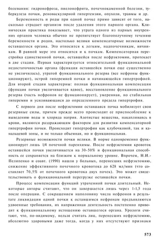 болевания: гидронефроза, пиелонефрита, почечнокаменной болезни, ту­
беркулеза почки, реноваскулярной гипертензии, опухоли, травмы и др.
    Беременность и роды при одной почке прямо зависят от того, на­
сколько страдает организм после удаления этого парного органа. Кли­
ническая практика показывает, что утрата одного из парных внутрен­
них органов человека обычно не препятствует благополучному течению
беременности и родов, настолько велики компенсаторные возможности
оставшегося органа. Это относится к легким, надпочечникам, яични­
кам. В равной мере это относится и к почкам. Компенсаторная пере­
стройка единственной почки, оставшейся после нефрэктомии, протекает
в две стадии. Первая характеризуется относительной функциональной
недостаточностью органа (функция оставшейся почки еще существенно
не увеличилась), утратой функционального резерва (все нефроны функ­
ционируют), острой гиперемией почки и начинающейся гипертрофией.
Для второй стадии характерны: полная функциональная компенсация
(функция почки увеличивается вдвое), восстановление функционального
резерва (часть нефронов не функционирует), умеренная, но стабильная
гиперемия и усиливающаяся до определенного предела гипертрофия.
    С первого дня после нефрэктомии оставшаяся почка мобилизует свои
резервные силы, причем прежде всего происходит ее приспособление к
выведению воды и хлорида натрия. Азотистые вещества, накапливаясь в
крови, являются раздражающим фактором для развития компенсаторной
гипертрофии почки. Происходит гипертрофия как клубочковой, так и ка-
нальцевой зоны, и не только объемная, но и функциональная.
    Резервные возможности почки велики. В норме одновременно функ­
ционирует лишь 1/4 почечной паренхимы. После нефрэктомии кровоток
оставшейся почки увеличивается на 30-50% и функциональная способ­
ность ее сохраняется на близком к нормальному уровне. Впрочем, Н.И.-
Пелипенко и соавт. (1990) нашли у больных, перенесших нефрэктомию,
снижение эффективного почечного кровотока до 628 мл/мин (что со­
ставляет 70,5% от почечного кровотока двух почек). Это может свиде­
тельствовать о функциональной перегрузке оставшейся почки.
    Процесс компенсации функций утраченной почки длительный. Не­
которые авторы считают, что он завершается лишь через 1-1,5 года
после операции. С сокращением наполовину числа нефронов в резуль­
тате ликвидации одной почки к оставшимся нефронам предъявляются
удвоенные требования, их напряженная деятельность постепенно приво­
дит к функциональному истощению оставшегося органа. Урологи счи­
тают, что, по-видимому, нельзя считать лиц, перенесших нефрэктомию,
абсолютно здоровыми даже тогда, когда у них отсутствуют признаки


                                                                573
 