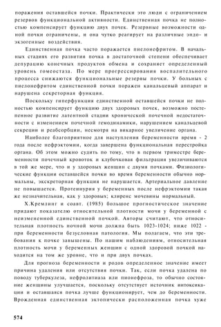 поражения оставшейся почки. Практически это люди с ограничением
резервов функциональной активности. Единственная почка не полно­
стью компенсирует функцию двух почек. Резервные возможности од­
ной почки ограничены, и она чутко реагирует на различные эндо- и
экзогенные воздействия.
    Единственная почка часто поражается пиелонефритом. В началь­
ных стадиях его развития почка в достаточной степени обеспечивает
депурацию конечных продуктов обмена и сохраняет определенный
уровень г о м е о с т а з а . По мере п р о г р е с с и р о в а н и я в о с п а л и т е л ь н о г о
процесса снижаются функциональные резервы почки. У больных с
пиелонефритом единственной почки поражен канальцевый аппарат и
нарушена секреторная функция.
    Поскольку гиперфункция единственной оставшейся почки не пол­
ностью компенсирует функцию двух здоровых почек, возможно посте­
пенное развитие латентной стадии хронической почечной недостаточ­
ности с изменением почечной гемодинамики, нарушением канальцевой
секреции и реабсорбции, несмотря на викарное увеличение органа.
    Наиболее благоприятное для наступления беременности время - 2
года после нефрэктомии, когда завершена функциональная перестройка
органа. Об этом можно судить по тому, что в первом триместре бере­
менности почечный кровоток и клубочковая фильтрация увеличиваются
в той же мере, что и у здоровых женщин с двумя почками. Физиологи­
ческие функции оставшейся почки во время беременности обычно нор­
мальны, экскреторная функция не нарушается. Артериальное давление
не повышается. Протеинурия у беременных после нефрэктомии такая
же незначительная, как у здоровых; клиренс мочевины нормальный.
    Х.Кремлинг и соавт. (1985) большое прогностическое значение
придают показателю относительной плотности мочи у беременной с
неизмененной единственной почкой. Авторы считают, что относи­
тельная плотность ночной мочи должна быть 1023-1024; ниже 1022 -
при беременности безусловная патология. Мы полагаем, что эти тре­
бования к почке завышены. По нашим наблюдениям, относительная
плотность мочи у беременных женщин с одной здоровой почкой на­
ходится на том же уровне, что и при двух почках.
   Для прогноза беременности и родов определенное значение имеет
причина удаления или отсутствия почки. Так, если почка удалена по
поводу туберкулеза, нефролитиаза или пионефроза, то обычно состоя­
ние женщины улучшается, поскольку отсутствует источник интоксика­
ции и оставшаяся почка лучше функционирует, чем до беременности.
Врожденная единственная эктопически расположенная почка хуже


574
 