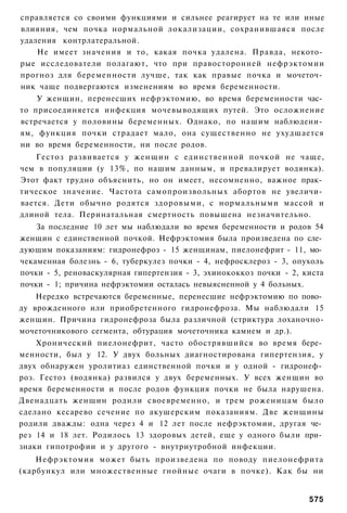 справляется со своими функциями и сильнее реагирует на те или иные
влияния, чем почка нормальной локализации, сохранившаяся после
удаления контрлатеральной.
    Не имеет значения и то, какая почка удалена. Правда, некото­
рые исследователи полагают, что при правосторонней нефрэктомии
прогноз для беременности лучше, так как правые почка и мочеточ­
ник чаще подвергаются изменениям во время беременности.
    У женщин, перенесших нефрэктомию, во время беременности час­
то присоединяется инфекция мочевыводящих путей. Это осложнение
встречается у половины беременных. Однако, по нашим наблюдени­
ям, функция почки страдает мало, она существенно не ухудшается
ни во время беременности, ни после родов.
    Гестоз развивается у женщин с единственной почкой не чаще,
чем в популяции (у 13%, по нашим данным, и превалирует водянка).
Этот факт трудно объяснить, но он имеет, несомненно, важное прак­
тическое значение. Частота самопроизвольных абортов не увеличи­
вается. Дети обычно родятся здоровыми, с нормальными массой и
длиной тела. Перинатальная смертность повышена незначительно.
    За последние 10 лет мы наблюдали во время беременности и родов 54
женщин с единственной почкой. Нефрэктомия была произведена по сле­
дующим показаниям: гидронефроз - 15 женщинам, пиелонефрит - 11, мо­
чекаменная болезнь - 6, туберкулез почки - 4, нефросклероз - 3, опухоль
почки - 5, реноваскулярная гипертензия - 3, эхинококкоз почки - 2, киста
почки - 1; причина нефрэктомии осталась невыясненной у 4 больных.
    Нередко встречаются беременные, перенесшие нефрэктомию по пово­
ду врожденного или приобретенного гидронефроза. Мы наблюдали 15
женщин. Причина гидронефроза была различной (стриктура лоханочно-
мочеточникового сегмента, обтурация мочеточника камнем и др.).
    Хронический пиелонефрит, часто обострявшийся во время бере­
менности, был у 12. У двух больных диагностирована гипертензия, у
двух обнаружен уролитиаз единственной почки и у одной - гидронеф­
роз. Гестоз (водянка) развился у двух беременных. У всех женщин во
время беременности и после родов функция почки не была нарушена.
Двенадцать женщин родили своевременно, и трем роженицам было
сделано кесарево сечение по акушерским показаниям. Две женщины
родили дважды: одна через 4 и 12 лет после нефрэктомии, другая че­
рез 14 и 18 лет. Родилось 13 здоровых детей, еще у одного были при­
знаки гипотрофии и у другого - внутриутробной инфекции.
    Нефрэктомия может быть произведена по поводу пиелонефрита
(карбункул или множественные гнойные очаги в почке). Как бы ни


                                                                    575
 