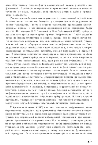 лась обострением пиелонефрита единственной ночки, у одной - не-
фропатией. Почечной гипертензии и хронической почечной недоста­
точности не было. Родилось двое здоровых детей и один с призна­
ками незрелости.
    Раньше среди беременных и рожениц с единственной почкой наи­
большее число составляли больные, у которых почка была удалена по
поводу туберкулеза. Теперь в лечении туберкулеза преобладают консер­
вативные методы, и эта причина ликвидации почки становится более
редкой. По данным Л.П.Павловой и Н.А.Сайдоковой (1982), туберку­
лез занимает третье место среди причин нефрэктомии. После удаления
почки по поводу туберкулеза в мочевом пузыре или во второй почке мо­
гут сохраниться остаточные явления, вызванные интоксикацией (токси­
ческим действием туберкулеза почек или специфического цистита). Пос­
ле удаления почки наибольшее число осложнений, в том числе и сопро­
вождающихся смертельными исходами, раньше наблюдалось в первые 6
мес. В последние десятилетия нефрэктомию стали производить на фоне
интенсивной противотуберкулезной терапии, в связи с этим смертность
больных стала минимальной. Так, если раньше она составляла 17%, то
теперь случаи смерти после нефрэктомии единичны. Однако, решая воп­
рос о сроке разрешения беременности после нефрэктомии, следует учи­
тывать возможность послеоперационных осложнений. Если в течение не­
скольких лет после операции бактериологическое исследование мочи
дает отрицательные результаты, специфический процесс не выявляется,
женщина не нуждается в лечении по поводу туберкулеза (снята с учета в
противотуберкулезном диспансере), то беременность и роды у нее проте­
кают благополучно. У женщин, перенесших нефрэктомию по поводу ту­
беркулеза, должны быть учтены не только функция оставшейся почки и
инфицированность мочевых путей специфическим возбудителем, но и
возможность внепочечного поражения туберкулезом. В таких случаях
необходимы тщательное изучение анамнеза, объективное обследование и
заключение врача-фтизиатра противотуберкулезного диспансера.
    Х.Кремлинг и соавт. (1985) считают, что после нефрэктомии новая
беременность возможна, если трехкратное бактериологическое исследо­
вание (культуральное и заражение животного) дало отрицательный ре­
зультат, при нормальной картине инфузионной урограммы и при концен­
трации креатинина в сыворотке ниже 88,4 мкмоль/л. Некоторые уроло­
ги допускают возможность беременности после нефрэктомии но поводу
туберкулеза при условии исключения латентного пиелонефрита, кото­
рый нередко поражает единственную почку вследствие ее функциональ­
ной перегрузки. Если в дострентомициновую эру в единственной поч-


                                                                 577
 