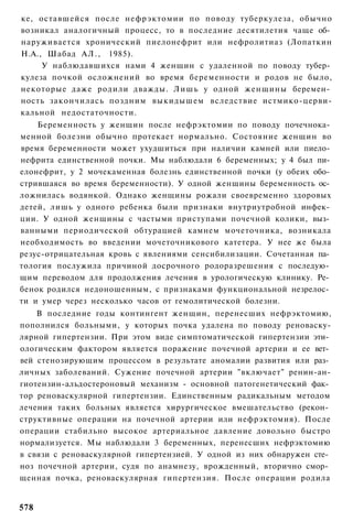 ке, оставшейся после нефрэктомии по поводу туберкулеза, обычно
возникал аналогичный процесс, то в последние десятилетия чаще об­
наруживается хронический пиелонефрит или нефролитиаз (Лопаткин
Н.А., Шабад А Л . , 1985).
     У наблюдавшихся нами 4 женщин с удаленной по поводу тубер­
кулеза почкой осложнений во время беременности и родов не было,
некоторые даже родили дважды. Л и ш ь у одной женщины беремен­
ность закончилась поздним выкидышем вследствие истмико-церви-
кальной недостаточности.
    Беременность у женщин после нефрэктомии по поводу почечнока­
менной болезни обычно протекает нормально. Состояние женщин во
время беременности может ухудшиться при наличии камней или пиело­
нефрита единственной почки. Мы наблюдали 6 беременных; у 4 был пи­
елонефрит, у 2 мочекаменная болезнь единственной почки (у обеих обо­
стрившаяся во время беременности). У одной женщины беременность ос­
ложнилась водянкой. Однако женщины рожали своевременно здоровых
детей, лишь у одного ребенка были признаки внутриутробной инфек­
ции. У одной женщины с частыми приступами почечной колики, выз­
ванными периодической обтурацией камнем мочеточника, возникала
необходимость во введении мочеточникового катетера. У нее же была
резус-отрицательная кровь с явлениями сенсибилизации. Сочетанная па­
тология послужила причиной досрочного родоразрешения с последую­
щим переводом для продолжения лечения в урологическую клинику. Ре­
бенок родился недоношенным, с признаками функциональной незрелос­
ти и умер через несколько часов от гемолитической болезни.
    В последние годы контингент женщин, перенесших нефрэктомию,
пополнился больными, у которых почка удалена по поводу реноваску-
лярной гипертензии. При этом виде симптоматической гипертензии эти­
ологическим фактором является поражение почечной артерии и ее вет­
вей стенозирующим процессом в результате аномалии развития или раз­
личных заболеваний. Сужение почечной артерии "включает" ренин-ан-
гиотензин-альдостероновый механизм - основной патогенетический фак­
тор реноваскулярной гипертензии. Единственным радикальным методом
лечения таких больных является хирургическое вмешательство (рекон­
структивные операции на почечной артерии или нефрэктомия). После
операции стабильно высокое артериальное давление довольно быстро
нормализуется. Мы наблюдали 3 беременных, перенесших нефрэктомию
в связи с реноваскулярной гипертензией. У одной из них обнаружен сте­
ноз почечной артерии, судя по анамнезу, врожденный, вторично смор­
щенная почка, реноваскулярная гипертензия. После операции родила


578
 