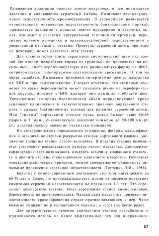 Развивается дилатация полости левого желудочка, в нем повышается
давление и уменьшается сердечный выброс. Возникает левожелудоч-
ковая недостаточность кровообращения. В дальнейшем развивается
относительная митральная недостаточность (митрализация порока),
повышается давление в полости левого предсердия и легочных ве­
нах, что ведет к развитию артериальной легочной гипертензии, пере­
грузке правого желудочка и правожелудочковой недостаточности с
увеличенной печенью и отеками. Приступы сердечной астмы при этом
не исчезают, может развиться отек легких.
     Для стеноза устья аорты характерен систолический шум над аор­
той (во втором межреберье справа от грудины), он проводится на со­
суды шеи, имеет веретенообразную или ромбовидную форму на ФКГ,
сопровождается пальпируемым систолическим дрожанием. II тон на
аорте ослаблен. Выражены признаки гипертрофии левого желудочка
на ЭКГ и при рентгеноскопии. Следует отметить, что активный кро­
воток во время беременности может создавать шумы на периферичес­
ких сосудах, поэтому у 6 0 % женщин они с л ы ш н ы в области шеи.
Увеличенный во время беременности объем циркулирующей крови
усиливает клинические и аускультативные признаки аортального сте­
ноза и создает благоприятные условия для развития сердечной астмы.
При " ч и с т о м " аортальном стенозе пульс редко бывает чаще 60-65
ударов в 1 мин., систолическое давление снижено до 90-100 мм рт.
ст., диастолическое давление несколько повышено.
     На эхокардиограмме определяются утолщение, фиброз, кальцифика-
ция и ограничение степени раскрытия створок аортального клапана, уве­
личение толщины стенки левого желудочка. В поздних стадиях выявля- -
ется увеличение переднезаднего размера левого желудочка. Допплерэхо-
кардиография дает возможность измерить величину клапанного градиен­
та и оценить степень стенозирования клапанного отверстия. Используя
эхокардиографические критерии, можно своевременно обнаружить на­
чальные проявления сердечной недостаточности (Титченко Л.И., 1986).
     Больные с компенсированным аортальным стенозом могут дожить до
60-70 лет и более, но продолжительность жизни от момента появления
симптомов сердечной недостаточности не превышает 2-3 лет. Это опре­
деляет акушерскую тактику. Пока аортальный стеноз компенсирован,
беременность не противопоказана. Однако даже начальные признаки не­
достаточности кровообращения служат противопоказанием к ней. Чаще
больные умирают не в гестационном периоде, а через год после родов.
     Для хирургического лечения аортального стеноза разработаны и
применяются методы не менее эффективные, чем для митрального.


                                                                 57
 