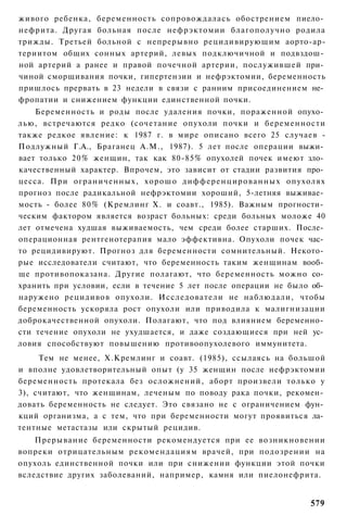 живого ребенка, беременность сопровождалась обострением пиело­
нефрита. Другая больная после нефрэктомии благополучно родила
трижды. Третьей больной с непрерывно рецидивирующим аорто-ар-
териитом общих сонных артерий, левых подключичной и подвздош­
ной артерий а ранее и правой почечной артерии, послужившей при­
чиной сморщивания почки, гипертензии и нефрэктомии, беременность
пришлось прервать в 23 недели в связи с ранним присоединением не­
фропатии и снижением функции единственной почки.
    Беременность и роды после удаления почки, пораженной опухо­
лью, встречаются редко (сочетание опухоли почки и беременности
также редкое явление: к 1987 г. в мире описано всего 25 случаев -
Подлужный Г.А., Браганец A.M., 1987). 5 лет после операции выжи­
вает только 20% женщин, так как 80-85% опухолей почек имеют зло­
качественный характер. Впрочем, это зависит от стадии развития про­
цесса. При ограниченных, хорошо д и ф ф е р е н ц и р о в а н н ы х опухолях
прогноз после радикальной нефрэктомии хороший, 5-летняя выживае­
мость - более 80% (Кремлинг X. и соавт., 1985). Важным прогности­
ческим фактором является возраст больных: среди больных моложе 40
лет отмечена худшая выживаемость, чем среди более старших. После­
операционная рентгенотерапия мало эффективна. Опухоли почек час­
то рецидивируют. Прогноз для беременности сомнительный. Некото­
рые исследователи считают, что беременность таким женщинам вооб­
ще противопоказана. Другие полагают, что беременность можно со­
хранить при условии, если в течение 5 лет после операции не было об­
наружено рецидивов опухоли. Исследователи не наблюдали, чтобы
беременность ускоряла рост опухоли или приводила к малигнизации
доброкачественной опухоли. Полагают, что под влиянием беременно­
сти течение опухоли не ухудшается, и даже создающиеся при ней ус­
ловия способствуют повышению противоопухолевого иммунитета.
     Тем не менее, X.Кремлинг и соавт. (1985), ссылаясь на большой
и вполне удовлетворительный опыт (у 35 женщин после нефрэктомии
беременность протекала без осложнений, аборт произвели только у
3), считают, что женщинам, леченым по поводу рака почки, рекомен­
довать беременность не следует. Это связано не с ограничением фун­
кций организма, а с тем, что при беременности могут проявиться ла­
тентные метастазы или скрытый рецидив.
    Прерывание беременности рекомендуется при ее возникновении
вопреки отрицательным рекомендациям врачей, при подозрении на
опухоль единственной почки или при снижении функции этой почки
вследствие других заболеваний, например, камня или пиелонефрита.


                                                                        579
 