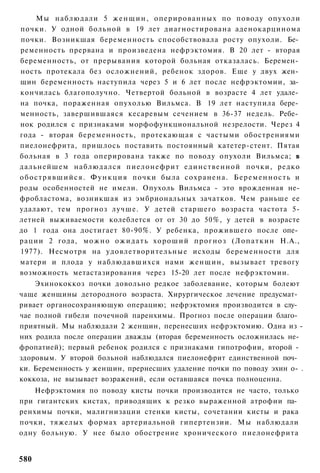 Мы наблюдали 5 ж е н щ и н , оперированных по поводу опухоли
почки. У одной больной в 19 лет диагностирована аденокарцинома
почки. Возникшая беременность способствовала росту опухоли. Бе­
ременность прервана и произведена нефрэктомия. В 20 лет - вторая
беременность, от прерывания которой больная отказалась. Беремен­
ность протекала без осложнений, ребенок здоров. Еще у двух жен­
щин беременность наступила через 5 и 6 лет после нефрэктомии, за­
кончилась благополучно. Четвертой больной в возрасте 4 лет удале­
на почка, пораженная опухолью Вильмса. В 19 лет наступила бере­
менность, завершившаяся кесаревым сечением в 36-37 недель. Ребе­
нок родился с признаками морфофункциональной незрелости. Через 4
года - вторая беременность, протекающая с частыми обострениями
пиелонефрита, пришлось поставить постоянный катетер-стент. Пятая
больная в 3 года оперирована также по поводу опухоли Вильмса; в
дальнейшем наблюдался пиелонефрит единственной почки, редко
о б о с т р я в ш и й с я . Ф у н к ц и я почки была сохранена. Б е р е м е н н о с т ь и
роды особенностей не имели. Опухоль Вильмса - это врожденная не-
фробластома, возникшая из эмбриональных зачатков. Чем раньше ее
удалают, тем прогноз лучше. У детей старшего возраста частота 5-
летней выживаемости колеблется от от 30 до 50%, у детей в возрасте
до 1 года она достигает 80-90%. У ребенка, прожившего после опе­
рации 2 года, м о ж н о о ж и д а т ь х о р о ш и й п р о г н о з ( Л о п а т к и н Н.А.,
1977). Несмотря на удовлетворительные исходы беременности для
матери и плода у наблюдавшихся нами женщин, вызывает тревогу
возможность метастазирования через 15-20 лет после нефрэктомии.
    Эхинококкоз почки довольно редкое заболевание, которым болеют
чаще женщины детородного возраста. Хирургическое лечение предусмат­
ривает органосохраняющую операцию; нефрэктомия производится в слу­
чае полной гибели почечной паренхимы. Прогноз после операции благо­
приятный. Мы наблюдали 2 женщин, перенесших нефрэктомию. Одна из -
них родила после операции дважды (вторая беременность осложнилась не-
фропатией); первый ребенок родился с признаками гипотрофии, второй -
здоровым. У второй больной наблюдался пиелонефрит единственной поч­
ки. Беременность у женщин, прернесших удаление почки по поводу эхин о- .
коккоза, не вызывает возражений, если оставшаяся почка полноценна.
    Нефрэктомия по поводу кисты почки производится не часто, только
при гигантских кистах, приводящих к резко выраженной атрофии па­
ренхимы почки, малигнизации стенки кисты, сочетании кисты и рака
почки, тяжелых формах артериальной гипертензии. Мы наблюдали
одну больную. У нее было обострение хронического пиелонефрита


580
 