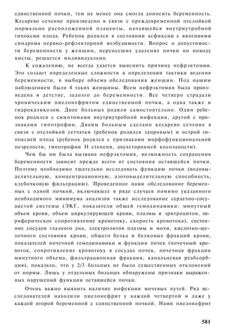 единственной почки, тем не менее она смогла доносить беременность.
Кесарево сечение произведено в связи с преждевременной отслойкой
нормально р а с п о л о ж е н н о й плаценты, начавшейся внутриутробной
гипоксии плода. Ребенок родился в состоянии асфиксии с явлениями
синдрома нервно-рефлекторной возбудимости. Вопрос о допустимос­
ти беременности у женщин, перенесших удаление почки по поводу
кисты, решается индивидуально.
    К сожалению, не всегда удается выяснить причину нефрэктомии.
Это создает определенные сложности в определении тактики ведения
беременности, в выборе объема обследования женщин. Под нашим
наблюдением было 4 таких женщины. Всем нефрэктомия была произ­
ведена в детстве, задолго до б е р е м е н н о с т и . Все четверо страдали
хроническим пиелонефритом единственной почки, а одна также и
гидрокаликозом. Двое больных родили самостоятельно. Один ребе­
нок родился с симптомами внутриутробной инфекции, другой с при­
знаками г и п о т р о ф и и . Двоим больным сделано кесарево сечение в
связи с отслойкой сетчатки (ребенок родился здоровым) и острой ги­
поксией плода (ребенок родился с признаками морфофункциональной
незрелости, гипотрофии II степени, двухсторонней косолапости).
    Чем бы ни была вызвана нефрэктомия, возможность сохранения
беременности зависит прежде всего от состояния оставшейся почки.
Поэтому необходимо тщательно исследовать функцию почки (водовы-
делительную, концентрационную, азотовыделительную способность,
клубочковую фильтрацию). Проведенное нами обследование беремен­
ных с одной почкой, включавшее в ряде случаев помимо указанного
необходимого минимума анализов также исследование сердечно-сосу­
дистой системы (ЭКГ, показатели общей гемодинамики: минутный
объем крови, объем циркулирующей крови, плазмы и эритроцитов, пе­
риферическое сопротивление кровотоку, скорость кровотока), состоя­
ние сосудов глазного дна, электролитов плазмы и мочи, кислотно-ще­
лочного состояния крови, общего белка и белковых фракций крови,
показателей почечной гемодинамики и функции почек (почечный кро­
воток, сопротивление кровотоку в сосудах почек, почечная фракция
минутного объема, фильтрационная фракция, канальцевая реабсорб-
ция), показало, что у 2/3 больных не было существенных отклонений
от нормы. Лишь у отдельных больных обнаружены признаки выражен­
ных нарушений функции оставшейся почки.
    Очень важно выявить наличие инфекции мочевых путей. Ряд ис­
следователей находили пиелонефрит у каждой четвертой и даже у
каждой второй беременной с единственной почкой. Нами пиелонефрит


                                                                       581
 