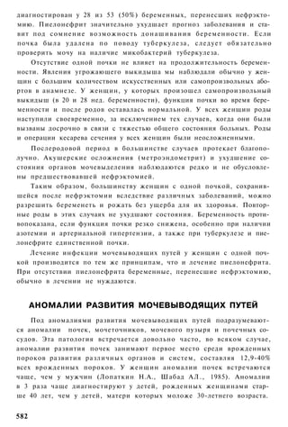 диагностирован у 28 из 53 (50%) беременных, перенесших нефрэкто­
мию. Пиелонефрит значительно ухудшает прогноз заболевания и ста­
вит под с о м н е н и е в о з м о ж н о с т ь д о н а ш и в а н и я беременности. Если
почка была удалена по поводу т у б е р к у л е з а , следует обязательно
проверить мочу на наличие микобактерий туберкулеза.
    Отсутствие одной почки не влияет на продолжительность беремен­
ности. Явления угрожающего выкидыша мы наблюдали обычно у жен­
щин с большим количеством искусственных или самопроизвольных або­
ртов в анамнезе. У женщин, у которых произошел самопроизвольный
выкидыш (в 20 и 28 нед. беременности), функция почки во время бере­
менности и после родов оставалась нормальной. У всех женщин роды
наступили своевременно, за исключением тех случаев, когда они были
вызваны досрочно в связи с тяжестью общего состояния больных. Роды
и операции кесарева сечения у всех женщин были неосложненными.
    Послеродовой период в большинстве случаев протекает благопо­
лучно. Акушерские осложнения (метроэндометрит) и ухудшение со­
стояния органов мочевыделения наблюдаются редко и не обусловле­
ны предшествовавшей нефрэктомией.
    Таким образом, большинству женщин с одной почкой, сохранив­
шейся после нефрэктомии вследствие различных заболеваний, можно
разрешить беременеть и рожать без ущерба для их здоровья. Повтор­
ные роды в этих случаях не ухудшают состояния. Беременность проти­
вопоказана, если функция почки резко снижена, особенно при наличии
азотемии и артериальной гипертензии, а также при туберкулезе и пие­
лонефрите единственной почки.
   Лечение инфекции мочевыводящих путей у женщин с одной поч­
кой производится по тем же принципам, что и лечение пиелонефрита.
При отсутствии пиелонефрита беременные, перенесшие нефрэктомию,
обычно в лечении не нуждаются.


      АНОМАЛИИ РАЗВИТИЯ МОЧЕВЫВОДЯЩИХ ПУТЕЙ
    Под аномалиями развития мочевыводящих путей подразумевают­
ся аномалии почек, мочеточников, мочевого пузыря и почечных со­
судов. Эта патология встречается довольно часто, во всяком случае,
аномалии развития почек занимают первое место среди врожденных
пороков развития различных органов и систем, составляя 12,9-40%
всех врожденных пороков. У женщин аномалии почек встречаются
чаще, чем у мужчин (Лопаткин Н.А., Шабад А Л . , 1985). Аномалии
в 3 раза чаще диагностируют у детей, рожденных женщинами стар­
ше 40 лет, чем у детей, матери которых моложе 30-летнего возраста.


582
 
