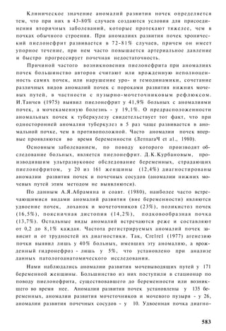 К л и н и ч е с к о е значение а н о м а л и й развития ночек о п р е д е л я е т с я
тем, что при них в 43-80% случаев создаются условия для присоеди­
нения вторичных заболеваний, которые протекают тяжелее, чем в
почках обычного строения. При аномалиях развития почек хроничес­
кий п и е л о н е ф р и т развивается в 7 2 - 8 1 % случаев, причем он имеет
упорное течение, при нем часто повышается артериальное давление
и быстро прогрессирует почечная недостаточность.
    Причиной частого возникновения пиелонефрита при аномалиях
почек большинство авторов считают или врожденную неполноцен­
ность самих почек, или нарушение уро- и гемодинамики, сочетание
различных видов аномалий почек с пороками развития нижних моче­
вых п у т е й , в ч а с т н о с т и с п у з ы р н о - м о ч е т о ч н и к о в ы м р е ф л ю к с о м .
И.Танчев (1975) выявил пиелонефрит у 41,9% больных с аномалиями
почек, а мочекаменную болезнь - у 19,1%. О предрасположенности
аномальных почек к туберкулезу свидетельствует тот факт, что при
односторонней аномалии туберкулез в 5 раз чаще развивается в ано­
мальной почке, чем в противоположной. Часто аномалии почек впер­
вые проявляются во время беременности (ЛетпагаЧ et а1., 1980).
    Основным заболеванием, по поводу которого производят об­
следование больных, является пиелонефрит. Д.К.Курбановым, про­
изводившим ультразвуковое обследование беременных, страдающих
пиелонефритом, у 20 из 161 ж е н щ и н ы (12,4%) д и а г н о с т и р о в а н ы
аномалии развития почек и почечных сосудов (аномалии нижних мо­
чевых путей этим методом не выявляются).
    По данным А.Я.Абрамяна и соавт. (1980), наиболее часто встре­
чающимися видами аномалий развития (вне беременности) являются
удвоение почек, лоханок и мочеточников (23%), поликистоз почек
(16,5%), поясничная дистопия (14,2%), подковообразная почка
(13,7%). Остальные виды аномалий встречаются реже и составляют
от 0,2 до 8,1% каждая. Частота регистрируемых аномалий почек за­
висит и от трудностей их диагностики. Так, Сге1ге1 (1977) агенезию
почки выявил лишь у 4 0 % больных, имевших эту аномалию, а врож­
денный гидронефроз - лишь у 5%, что установлено при анализе
данных патологоанатомического исследования.
    Нами наблюдались аномалии развития мочевыводящих путей у 171
беременной женщины. Большинство из них поступили в стационар по
поводу пиелонефрита, существовавшего до беременности или возник­
шего во время нее. Аномалии развития почек установлены у 135 бе­
ременных, аномалии развития мочеточников и мочевого пузыря - у 26,
аномалии развития почечных сосудов - у 10. Удвоенная почка диагно-


                                                                                               583
 