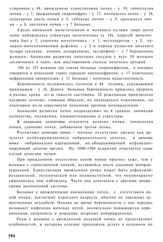 стирована у 48, врожденная единственная почка - у 19, гипоплазия
почки - у 7, врожденный гидронефроз - у 17, поликистоз почек - у 19,
солитарная киста почки у 5, губчатые почки - у 5, сросшиеся поч­
ки - у 8, дистопия почки - у 7 больных.
    Среди аномалий м о ч е т о ч н и к о в и мочевого пузыря чаще всего
нами наблюдалась стриктура мочеточника (у 14), перегиб мочеточ­
ника был у 2, удвоение мочеточника - у 1, мегалоуретер - у 2, пу-
зырно-мочеточниковый рефлюкс - у 2 и пороки развития мочевого
пузыря (аплазия, атония, недоразвитие, экстрофия) - у 7 беременных
женщин. Аномалии развития почечных сосудов у всех 10 женщин
заключались в одно- или двустороннем стенозе почечных артерий.
     104 из 153 женщин (не считая больных гидронефрозом, о которых
говорится в отдельной главе) страдали пиелонефритом, у 17 отмечалась
нефрогенная гипертензия, у 11 больных - почечная недостаточность.
    Беременность осложнилась гестозом у 44 человек, угрожающим
выкидышем - у 16. Девяти больным беременность пришлось прервать
в разные сроки из-за тяжести состояния. 28 роженицам произведено
кесарево сечение, главным образом, по акушерским показаниям, но
некоторым из-за серьезности патологии органов мочевыделения.
    Аномалии развития почек подразделяют на 4 группы: аномалии
количества, положения, взаимоотношения и структуры.
    К аномалиям количества относятся аплазия почки, гипоплазия
почки, удвоение почек, добавочная третья почка.
    Различают агенезию почки - полное отсутствие органа как ре­
зультат н е о б н а р у ж и в а е м о г о э м б р и о н а л ь н о г о зачатка, и аплазию
почки - эмбрионально нарушенный, но обнаруживаемый нефункцио-
нирующий зачаток органа. На 1000-1500 вскрытий отмечается один
случай агенезии почки.
    При врожденном отсутствии одной почки прогноз хуже, чем у
женщин с единственной почкой, оставшейся после удаления контрла­
теральной. Единственная врожденная почка может быть дефектной:
раздвоенной, эктопической или поликистозной, что неоднократно
приходилось нам наблюдать. Часто она сочетается с другими анома­
лиями мочеполовой системы.
    Больные с врожденными аномалиями почек, с отсутствием од­
ной почки, достигшие взрослого возраста, обычно не ощущают су­
щественных неудобств. Однако во время беременности у них нередко
возникает инфекция мочевых путей, значительно повышаются пери­
натальная смертность и рождение незрелых новорожденных.
   Роды у женщин с врожденной аплазией почки не представляют
особенностей, и кесарево сечение приходится делать в основном по


584
 