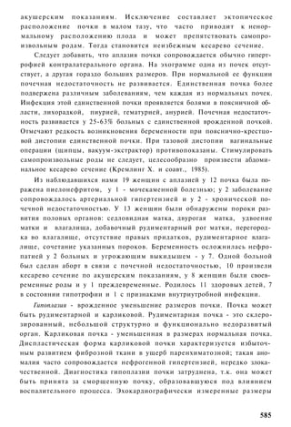 акушерским показаниям. Исключение составляет эктопическое
расположение почки в малом тазу, что часто приводит к ненор­
мальному расположению плода и может препятствовать самопро­
извольным родам. Тогда становится неизбежным кесарево сечение.
    Следует добавить, что аплазия почки сопровождается обычно гиперт­
рофией контралатерального органа. На эхограмме одна из почек отсут­
ствует, а другая гораздо больших размеров. При нормальной ее функции
почечная недостаточность не развивается. Единственная почка более
подвержена различным заболеваниям, чем каждая из нормальных почек.
Инфекция этой единственной почки проявляется болями в поясничной об­
ласти, лихорадкой, пиурией, гематурией, анурией. Почечная недостаточ­
ность развивается у 25-63% больных с единственной врожденной почкой.
Отмечают редкость возникновения беременности при пояснично-крестцо-
вой дистопии единственной почки. При тазовой дистопии вагинальные
операции (щипцы, вакуум-экстрактор) противопоказаны. Стимулировать
самопроизвольные роды не следует, целесообразно произвести абдоми­
нальное кесарево сечение (Кремлинг X. и соавт., 1985).
    Из наблюдавшихся нами 19 женщин с аплазией у 12 почка была по­
ражена пиелонефритом, у 1 - мочекаменной болезнью; у 2 заболевание
сопровождалось артериальной гипертензией и у 2 - хронической по­
чечной недостаточностью. У 13 женщин были обнаружены пороки раз­
вития половых органов: седловидная матка, двурогая матка, удвоение
матки и влагалища, добавочный рудиментарный рог матки, перегород­
ка во влагалище, отсутствие правых придатков, рудиментарное влага­
лище, сочетание указанных пороков. Беременность осложнилась нефро-
патией у 2 больных и угрожающим выкидышем - у 7. Одной больной
был сделан аборт в связи с почечной недостаточностью, 10 произвели
кесарево сечение по акушерским показаниям, у 8 женщин были своев­
ременные роды и у 1 преждевременные. Родилось 11 здоровых детей, 7
в состоянии гипотрофии и 1 с признаками внутриутробной инфекции.
    Гипоплазия - врожденное уменьшение размеров почки. Почка может
быть рудиментарной и карликовой. Рудиментарная почка - это склеро-
зированный, небольшой структурно и функционально недоразвитый
орган. Карликовая почка - уменьшенная в размерах нормальная почка.
Диспластическая форма карликовой почки характеризуется избыточ­
ным развитием фиброзной ткани в ущерб паренхиматозной; такая ано­
малия часто сопровождается нефрогенной гипертензией, нередко злока­
чественной. Диагностика гипоплазии почки затруднена, т.к. она может
быть принята за сморщенную почку, образовавшуюся под влиянием
воспалительного процесса. Эхокардиографически измеренные размеры


                                                                 585
 