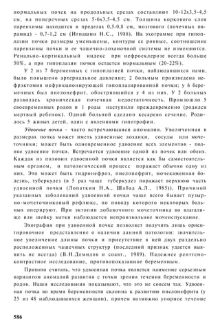 нормальных почек на продольных срезах составляют 10-12x3,5-4,5
см, на поперечных срезах 5-6x3,5-4,5 см. Толщина коркового слоя
паренхимы находится в пределах 0,5-0,8 см, мозгового (почечных пи­
рамид) - 0,7-1,2 см (Игнашин Н.С., 1988). На эхограмме при гипоп­
лазии почки размеры уменьшены, контуры ее ровные, соотношение
паренхимы почки и ее чашечно-лоханочной системы не изменяются.
Ренально-кортикальный индекс при нефросклерозе всегда больше
50%, а при гипоплазии почки остается нормальным (20-22%).
    У 2 из 7 беременных с гипоплазией почки, наблюдавшихся нами,
было повышено артериальное давление; 2 больным произведена не­
фрэктомия нефункционирующей гипоплазированной почки; у 6 бере­
менных был пиелонефрит, обострившийся у 4 из них. У 2 больных
развилась хроническая почечная недостаточность. Произошло 5
своевременных родов и 1 роды наступили преждевременно (родился
мертвый ребенок). Одной больной сделано кесарево сечение. Роди­
лось 5 живых детей, один с явлениями гипотрофии.
    Удвоение почки - часто встречающаяся аномалия. Увеличенная в
размерах почка может иметь удвоенные лоханки, сосуды или моче­
точники; может быть одновременное удвоение всех элементов - пол­
ное удвоение почки. Встречается удвоение одной из почек или обеих.
Каждая из половин удвоенной почки является как бы самостоятель­
ным органом, и патологический процесс поражает обычно одну из
них. Это может быть гидронефроз, пиелонефрит, мочекаменная бо­
лезнь, туберкулез (в 5 раз чаще туберкулез поражает верхнюю часть
удвоенной почки (Лопаткин Н,А., Ш а б а д А.Л., 1985)), П р и ч и н о й
указанных заболеваний удвоенной почки чаще всего бывает пузыр-
но-мочеточниковый рефлюкс, по поводу которого некоторых боль­
ных оперируют. При эктопии добавочного мочеточника во влагали­
ще или шейку матки наблюдается непроизвольное мочеиспускание.
    Эхография при удвоенной почке позволяет получить лишь ориен­
тировочное представление о наличии данной патологии: значитель­
ное увеличение длины почки и присутствие в ней двух раздельно
расположенных чашечных структур (последний признак удается выя­
вить не всегда) (В.Н.Демидов и соавт., 1989). Надежнее рентгено-
контрастное исследование, противопоказанное беременным.
    Принято считать, что удвоенная почка является наимение серьезным
вариантом аномалий развития с точки зрения течения беременности и
родов. Наши исследования показывают, что это не совсем так. Удвоен­
ная почка во время беременности склонна к развитию пиелонефрита (у
25 из 48 наблюдавшихся женщин), причем возможно упорное течение


586
 