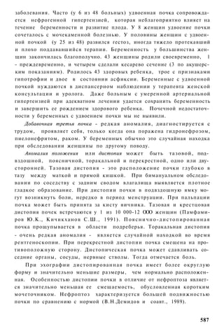 заболевания. Часто (у 6 из 48 больных) удвоенная почка сопровожда­
ется нефрогенной гипертензией, которая неблагоприятно влияет на
течение беременности и развитие плода. У 8 женщин удвоение почки
сочеталось с мочекаменной болезнью. У половины женщин с удвоен­
ной почкой (у 25 из 48) развился гестоз, иногда тяжело протекавший
и плохо поддававшийся терапии. Беременность у большинства жен­
щин закончилась благополучно. 43 женщины родили своевременно, 1
- преждевременно, и четырем сделали кесарево сечение (3 по акушерс­
ким показаниям). Родилось 43 здоровых ребенка, трое с признаками
гипотрофии и двое в состоянии асфиксии. Беременные с удвоенной
почкой нуждаются в диспансерном наблюдении у терапевта женской
консультации и уролога. Даже больным с умеренной артериальной
гипертензией при адекватном лечении удается сохранить беременность
и завершить ее рождением здорового ребенка. Почечной недостаточ­
ности у беременных с удвоением почки мы не выявили.
    Добавочная третья почка - редкая аномалия, диагностируется с
трудом, проявляет себя, только когда она поражена гидронефрозом,
пиелонефритом, раком. У беременных обычно это случайная находка
при обследовании женщины по другому поводу.
    Аномалия положения или дистопия может быть тазовой, под­
вздошной, поясничной, торакальной и перекрестной, одно или дву­
сторонней. Тазовая дистопия - это расположение почки глубоко в
тазу между маткой и прямой кишкой. При бимануальном обследо­
вании по соседству с задним сводом влагалища выявляется плотное
гладкое образование. При дистопии почки в подвздошную ямку мо­
гут возникнуть боли, нередко в период менструации. При пальпации
почка может быть принята за кисту яичника. Тазовая и крестцовая
дистопия почек встречаются у 1 из 10 000-12 ООО женщин (Памфами-
ров Ю.К., К и ч и к х а н о в С.Ш., 1991). П о я с н и ч н о - д и с т о п и р о в а н н а я
почка прощупывается в области подреберья. Торакальная дистопия
- очень редкая аномалия - является случайной находкой во время
рентгеноскопии. При перекрестной дистопии почка смещена на про­
тивоположную сторону. Дистопическая почка может сдавливать со­
седние органы, сосуды, нервные стволы. Тогда отмечается боль.
    При э х о г р а ф и и д и с т о п и р о в а н н а я почка имеет более округлую
форму и значительно меньшие размеры, чем нормально расположен­
ная. Особенностью дистопии почки в отличие от нефроптоза являет­
ся значительно меньшая ее смещаемость, обусловленная коротким
мочеточником. Нефроптоз характеризуется большей подвижностью
почки по сравнению с нормой (В.Н.Демидов и соавт., 1989).


                                                                                       587
 
