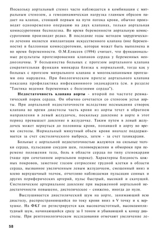 Поскольку аортальный стеноз часто наблюдается в комбинации с мит­
ральным стенозом, а гемодинамическая нагрузка главным образом па­
дает на клапан, стоящий первым на пути потока крови, обычно произ­
водят одновременно операцию на двух клапанах, только аортальная
комиссуротомия бесполезна. Во время беременности аортальную комис­
суротомию производят редко. В последние годы методом хирургическо­
го лечения является имплантация искусственного клапана (вне беремен­
ности) и баллонная комиссуротомия, которая может быть выполнена и
во время беременности. О.М.Елисеев (1994) считает, что функциональ­
ные результаты протезироваения клапанов сердца у беременных нео­
днозначны. У большинства больных с протезом аортального клапана
сократительная функция миокарда близка к нормальной, тогда как у
больных с протезом митрального клапана и многоклапанными протеза­
ми она нарушена. При биологическом протезе аортального клапана
показана профилактика инфекционного эндокардита (см. в разделе
"Тактика ведения беременных с болезнями сердца").
    Недостаточность клапана аорты - второй по частоте ревма­
тический порок сердца. Он обычно сочетается со стенозом устья аор­
ты. При аортальной недостаточности вследствие несмыкания створок
клапана во время диастолы часть крови из аорты течет в обратном
направлении в левый желудочек, поскольку давление в аорте в этот
период превышает давление в желудочке. Таким путем в левый желу­
дочек может вернуться до половины крови, попавшей в аорту во вре­
мя систолы. Нормальный минутный объем крови вначале поддержи­
вается за счет систолического выброса, затем - за счет тахикардии.
    Больные с аортальной недостаточностью жалуются на сильные толч­
ки сердца, пульсацию сосудов шеи, головокружения и обмороки при пе­
ремене положения тела, боль в области сердца по типу стенокардии
(чаще при сочетанном аортальном пороке). Характерны бледность кож­
ных покровов, заметное глазом сотрясение грудной клетки в области
сердца, вызванное увеличенным левым желудочком, смещенный вниз и
влево верхушечный толчок, отчетливо наблюдаемая пульсация сонных и
других периферических артерий, пульс быстрый, высокий и скачущий.
Систолическое артериальное давление при выраженной аортальной не­
достаточности повышено, дистолическое - снижено, иногда до нуля.
     Выслушивается диастолический шум на аорте, занимающий всю
диастолу, распространяющийся по току крови вниз в V точку и к вер­
хушке. На ФКГ он регистрируется как высокочастотный, высокоампли­
тудный шум, начинающийся сразу за I тоном и убывающий к концу диа­
столы. При рентгенологическом исследовании отмечают увеличение ле-

58
 