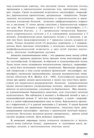 ную клиническую картину, чем дистопия почки: почечная колика,
проходящая в горизонтальном положении тела, протеинурия, гемату­
рия, пиурия. Среди осложнений встречаются пиелонефрит, гидронеф­
роз, форникальное кровотечение, артериальная гипертензия. Ультра­
звуковое исследование, произведенное в горизонтальном и верти­
кальном положении больной, позволяет дифференцировать нефроп-
тоз и дистопию. С точки зрения сочетания с беременностью нефроп-
тоз хуже. Из 13 женщин с нефроптозом у 12 был пиелонефрит, у 2 -
мочекаменная болезнь, у 2 - артериальная гипертензия. Беремен­
ность сопровождалась гестозом у 4 и угрожающим выкидышем у 5
женщин. Своевременные роды произошли только у 5 рожениц, у од­
ной они были преждевременными и 7 пришлось сделать кесарево се­
чение. Только половина детей (7) родились здоровыми; у 3 новорож­
денных были признаки гипотрофии, у остальных явления гипоксии,
м о р ф о ф у н к ц и о н а л ь н о й незрелости, у двух детей имелись косола­
пость, дисплазия тазобедренных суставов.
     Аномалии взаимоотношения почек - это сращения почек между собой.
Различные варианты сращения почек придают этому конгломерату фор­
му галетообразной, Б-образной, Ь-образной и подковообразной почки.
Такие почки очень подвержены воспалительному процессу, гидронефро­
зу, могут быть источником почечной гипертензии. Причинами артериаль­
ной гипертензии в этом случае являются хронический пиелонефрит, гид­
ронефроз, аномальное кровоснабжение, высокая внутриночечная гипер­
тензия (Лопаткин Н.А, Шабад А.Л., 1985). Галетообразно сросшиеся
почки при крайне низком расположении в малом тазу могут быть препят­
ствием для нормального родоразрешения. Аномалии взаимоотношения
трудно диагностировать ультразвуковым методом, приходится ориенти­
роваться на рентгенограммы, сделанные до беременности. При аномали­
ях взаимоотношения беременность допустима, если отсутствует почечная
недостаточность. Мы наблюдали 6 женщин с Ь-образной почкой и двух с
подковообразной почкой. У всех был пиелонефрит, у одной - гидронеф­
роз и у одной нефункционирующая одна из почек. Беременность протека­
ла с нефропатией у 4 и угрозой выкидыша у 2 женщин. У одной больной
были показания для прерывания беременности, поскольку часто реци­
дивировавший пиелонефрит протекал с хронической почечной недоста­
точностью. Остальные женщины родили своевременно, причем одной
сделано кесарево сечение. Дети родились здоровыми.
    К аномалиям структуры почек относятся поликистоз и мульти-
кистоз ночек (губчатая почка), дермоидная и солитарная киста, ди­
вертикул лоханки и окололоханочная почечная киста.


                                                                          589
 