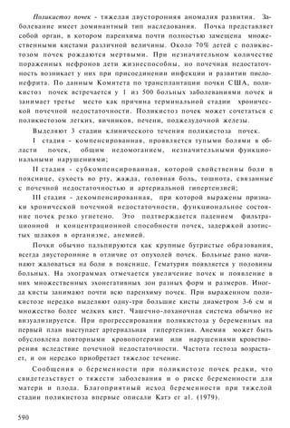 Поликистоз почек - тяжелая двусторонняя аномалия развития. За­
болевание имеет доминантный тип наследования. Почка представляет
собой орган, в котором паренхима почти полностью замещена множе­
ственными кистами различной величины. Около 70% детей с поликис-
тозом почек рождаются мертвыми. При незначительном количестве
пораженных нефронов дети жизнеспособны, но почечная недостаточ­
ность возникает у них при присоединении инфекции и развитии пиело­
нефрита. По данным Комитета по трансплантации почки США, поли­
кистоз почек встречается у 1 из 500 больных заболеваниями почек и
занимает третье место как причина терминальной стадии хроничес­
кой почечной недостаточности. Поликистоз почек может сочетаться с
поликистозом легких, яичников, печени, поджелудочной железы.
    Выделяют 3 стадии клинического течения поликистоза почек.
    I стадия - компенсированная, проявляется тупыми болями в об­
ласти    почек,   общим недомоганием, незначительными функцио­
нальными нарушениями;
    II стадия - субкомпенсированная, которой свойственны боли в
пояснице, сухость во рту, жажда, головная боль, тошнота, связанные
с почечной недостаточностью и артериальной гипертензией;
    III стадия - декомпенсированная, при которой выражены призна­
ки хронической почечной недостаточности, функциональное состоя­
ние почек резко угнетено. Это подтверждается падением фильтра­
ционной и концентрационной способности почек, задержкой азотис­
тых шлаков в организме, анемией.
     Почки обычно пальпируются как крупные бугристые образования,
всегда двусторонние в отличие от опухолей почек. Больные рано начи­
нают жаловаться на боли в пояснице. Гематурия появляется у половины
больных. На эхограммах отмечается увеличение почек и появление в
них множественных эхонегативных зон разных форм и размеров. Иног­
да кисты занимают почти всю паренхиму почек. При выраженном поли-
кистозе нередко выделяют одну-три большие кисты диаметром 3-6 см и
множество более мелких кист. Чашечно-лоханочная система обычно не
визуализируется. При прогрессировании поликистоза у беременных на
первый план выступает артериальная гипертензия. Анемия может быть
обусловлена повторными кровопотерями или нарушениями кроветво­
рения вследствие почечной недостаточности. Частота гестоза возраста­
ет, и он нередко приобретает тяжелое течение.
    Сообщения о беременности при поликистозе почек редки, что
свидетельствует о тяжести заболевания и о риске беременности для
матери и плода. Благоприятный исход беременности при тяжелой
стадии поликистоза впервые описали Катэ ег а1. (1979).


590
 