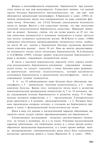 Вопрос о целесообразности сохранения беременности при полики-
стозе почек до сих пор дискутируется. Существует мнение, что данной
группе больных беременность противопоказана, так как при ней
обостряется хронический пиелонефрит. X.Кремлинг и соавт. (1985) от­
метили уменьшение массы тела новорожденных по мере снижения фун­
кции почек. Отмечают, что 1/3-1/2 больных унаследовали поликистоз
почек от матери. Вместе с тем существует мнение, что при отсутствии
почечной недостаточности беременность допустима. Обращают внима­
ние на возраст больных, считая, что им лучше рожать до 25 лет, так
как симптомы поликистоза в основном появляются в конце третьего
или начале четвертого десятилетия жизни. М.Н.Кочи и соавт. (1986)
наблюдали постепенное прогрессирование поликистоза почек, особен­
но после 40 лет, однако у беременных быстрое ухудшение функции
почек отмечали раньше - после 30 лет. Они же иногда диагностирова­
ли поликистоз только после нескольких беременностей. Н.А.Лопаткин
и А.Л.Шабад (1985) считают крайне нежелательными беременность и
роды у женщин, страдающих поликистозом почек.
    В связи с высокой вероятностью передачи этого порока потом­
ству рекомендовать беременность женщинам, страдающим поликис­
тозом почек, не следует, поскольку у таких больных рано развивает­
ся хроническая почечная недостаточность, которая усугубляется
состоянием беременности и хроническим пиелонефритом, часто ос­
ложняющим течение поликистоза.
    У 11 из 19 наблюдавшихся нами больных было обострение пие­
лонефрита, у 5 - хроническая почечная недостаточность, у 4 - моче­
каменная болезнь. Кроме того, поликистоз почек ведет к развитию
симптоматической артериальной гипертензии (у 7 из 19 женщин), так­
же ухудшающей течение беременности и развитие плода. У 8 бере­
менных возникла нефропатия, у 1 - преэклампсия. Своевременные
роды произошли у 8 женщин, преждевременные - у 2. Четырем боль­
ным произведено кесарево сечение, и стольким же беременность пре­
рвана в связи с функциональной недостаточностью почек.
    Имея в виду эти данные и наследственный характер заболевания, по­
ликистоз почек следует считать противопоказанием для беременности.
    Ультразвуковое исследование позволяет диагностировать полики­
стоз не только у женщины, но и у ее плода. Учитывая наследственный
характер заболевания, это необходимо делать и с точки зрения целесо­
образности продолжения беременности, и с точки зрения выбора мето­
да родоразрешения: самопроизвольные роды могут быть невозможны
вследствие увеличения живота у плода (Кремлинг X. и соавт., 1985).


                                                                 591
 