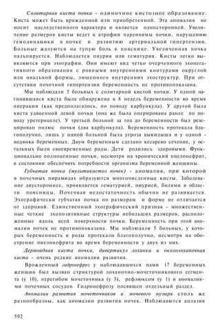 Солитарная киста почки - о д и н о ч н о е кистозное о б р а з о в а н и е .
Киста может быть врожденной или приобретенной. Эта аномалия не
носит наследственного характера и является односторонней. Увели­
чение размеров кисты ведет к атрофии паренхимы почки, нарушению
г е м о д и н а м и к и в почке и р а з в и т и ю артериальной гипертензии.
Больные жалуются на тупую боль в пояснице. Увеличенная почка
пальпируется. Наблюдается пиурия или гематурия. Кисты легко вы­
являются при эхографии. Они имеют вид четко очерченного эхонега-
тивного образования с ровными внутренними контурами округлой
или овальной формы, лишенного внутренних эхоструктур. При от­
сутствии почечной гипертензии беременность не противопоказана.
      Мы наблюдали 5 больных с солитарной кистой почки. У одной на­
гноившаяся киста была обнаружена в 8 недель беременности во время
операции (как предполагалось, по поводу карбункула). У другой была
киста удвоенной левой почки (она же была оперирована ранее по по­
воду уретероцеле). У третьей больной за год до беременности был резе­
цирован полюс почки (два карбункула). Беременность протекала бла­
гополучно, лишь у одной больной была угроза выкидыша и у одной -
водянка беременных. Двум беременным сделано кесарево сечение, у ос­
тальных были своевременные роды. Дети родились здоровыми. Функ­
ционально полноценные почки, несмотря на хронический пиелонефрит,
в состоянии обеспечить потребности организма беременной женщины.
    Губчатая почка (мультикистоз почек) - аномалия, при которой
в почечных пирамидах образуются многочисленные кисты. Заболева­
ние двустороннее, проявляется гематурией, пиурией, болями в облас­
ти п о я с н и ц ы . Почечная недостаточность обычно не развивается.
Эхографически губчатая почка по размерам и форме не отличается
от здоровой. Единственный эхографический признак - множествен­
ные четкие эхопозитивные структуры небольших размеров, располо­
женные вдоль всей поверхности почки. Беременность при этой ано­
малии почек не противопоказана. Мы наблюдали 5 больных, у кото­
рых беременность и роды протекали благополучно, несмотря на обо­
стрение пиелонефрита во время беременности у двух из них.
    Дермоидная киста почки, дивертикул лоханки и окололоханочная
киста - очень редкие аномалии развития.
    Врожденный гидронефроз у наблюдавшихся нами 17 беременных
женщин был вызван стриктурой лоханочно-мочеточникового сегмен­
та (у 10), перегибом мочеточника (у 3), рефлюксом (у 1) и аномалия­
ми почечных сосудов Гидронефрозу посвящен отдельный раздел.
    Аномалии развития мочеточников и мочевого пузыря столь же
разнообразны, как аномалии развития почек. Наблюдаются аплазия


592
 