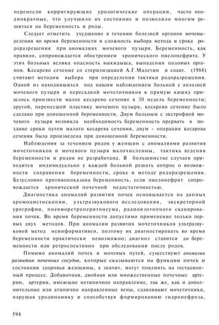 перенесли корригирующие урологические операции, часто нео­
 днократные, что улучшило их состояние и позволило многим ре­
 шиться на беременность и роды.
     Следует отметить ухудшение в течении болезней органов мочевы­
 деления во время беременности и сложность выбора метода и срока ро­
 доразрешения при аномалиях мочевого пузыря. Беременность, как
 правило, сопровождается обострением хронического пиелонефрита. У
 этих больных велика опасность выкидыша, выпадения половых орга­
 нов. Кесарево сечение со стерилизацией А.Г.Малетин и соавт. (1988)
 считают методом выбора при определении тактики родоразрешения.
 Одной из находившихся под нашим наблюдением больной с аплазией
 мочевого пузыря и пересадкой мочеточников в прямую кишку при­
 шлось произвести малое кесарево сечение в 30 недель беременности;
другой, перенесшей пластику мочевого пузыря, кесарево сечение было
 сделано при доношенной беременности. Двум больным с экстрофией мо­
 чевого пузыря возникла необходимость беременность прервать в по­
здние сроки путем малого кесарева сечения, двум - операция кесарева
сечения была произведена при доношенной беременности.
     Наблюдения за течением родов у женщин с аномалиями развития
мочеточников и мочевого пузыря малочисленны, тактика ведения
беременности и родов не разработана. В большинстве случаев при­
ходится индивидуально у каждой больной решать вопрос о возмож­
ности сохранения беременности, сроке и методе родоразрешения.
Безусловно противопоказана беременность, если пиелонефрит сопро­
вождается хронической почечной недостаточностью.
     Диагностика аномалий развития почек основывается на данных
хромоцистоскопии, ультразвукового исследования, экскреторной
урографии, пневморетроперитонеума, радиоизотопного сканирова­
ния почек. Во время беременности допустимо применение только пер­
вых двух методов. При аномалии развития мочеточников ультразву­
ковой метод неинформативен, поэтому их диагностировать во время
беременности практически невозможно; диагноз ставится до бере­
менности или ретроспективно при обследовании после родов.
     Помимо аномалий почек и мочевых путей, существуют аномалии
развития почечных сосудов, которые сказываются на функции почек и
состоянии здоровья женщины, а значит, могут повлиять на гестацион­
ный процесс. Добавочная, двойная или множественные почечные арте­
рии, артерии, имеющие нетипичное направление, так же, как и допол­
нительные или атипично направленные вены, сдавливают мочеточники,
нарушая уродинамику и способствуя формированию гидронефроза,


594
 