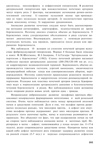 уролитиаза, пиелонефрита и нефрогенной гипертензии. В развитии
артериальной гипертензии при множественных почечных артериях
могут играть роль 3 фактора, вызывающие активацию ренин-ангио-
тензинной системы: 1) гашение пульсовой волны при прохожде­
нии ее через несколько мелких артерий; 2) несоответствие притока
крови венозному оттоку; 3) нарушения уродинамики.
    Аномалии развития почечных сосудов могут быть диагностирова­
ны методами ангиографии, аортографии, недопустимыми во время
беременности. Поэтому диагноз ставится обычно до беременности. У
беременных лишь ультразвуковое обследование в ряде случаев по­
могает диагностике. Подтверждать диагноз с помощью рентгено­
логических методов, как правило, приходится после родов или пре­
рывания беременности.
    Мы наблюдали 10 женщин со стенозом почечной артерии вслед­
ствие фибромускулярной гиперплазии. Первые 4 больные были описаны
в книге М.М.Шехтмана, И.З.Закирова, Г.А.Глезера "Артериальная ги­
пертензия у беременных" (1982). Стеноз почечной артерии вызывает
стабильно высокое артериальное давление (200-250/120-140 мм рт. ст.),
не корригируемое медикаментозной терапией. Беременность обычно со­
провождается тяжелым гестозом, угрозой выкидыша, заканчивается
внутриутробной гибелью плода или самопроизвольным абортом, мерт-
ворождением. Поэтому единственно правильным решением является
прерывание беременности и хирургическое лечение реноваскулярной ги­
пертензии. Резекция или пластика почечной артерии (иногда бужирова-
ние) ведут к нормализации артериального давления и благополучному
течению беременности и родов. Все наблюдавшиеся нами женщины
после операции родили живых детей, причем одна - трижды.
    Неправильное эмбриональное развитие вольфовых протоков обус­
ловливает ненормальное формирование мочеточника и всей ренальной
системы. Очень часто наблюдается связь между врожденной аплазией
почки и уродствами гениталий. Дело в том, что вольфов проток разви­
вается несколько раньше, чем мюллеров проток, и дефект или отсут­
ствие вольфова протока задерживают рост вниз мюллерова протока. В
результате этого маточные трубы, матка и влагалище развиваются не­
правильно. Это объясняет тот факт, что при недоразвитии почки на той
же стороне часто наблюдаются аномалии матки и маточных труб. Пе­
регородка в матке - дефект, появляющийся у плода поздно (на 11-17-й
неделе), редко сопровождается уродствами почки. Однорогая матка или
какой-либо дефект маточного рога отражают задержку развития плода
на ранней стадии (5-7 нед.) и нередко с о п р о в о ж д а ю т с я дефектом


                                                                      595
 