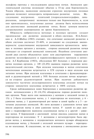 вольфова протока с последующим уродством почки. Аномалии уро-
генитальной системы возникают обычно к 33-му дню беременности.
Таким образом, выявление аномалии строения внутренних половых
органов позволяет заподозрить неправильное развитие                 почек.  Ис­
следование внутренних                    гениталий (гидросальпингография, лапа­
роскопия, лапаротомия) возможно только вне беременности, и, если
оно производилось, полученные данные должны быть использованы
для диагностики аномалий развития почек. Более ценным является
ультразвуковое сканирование во время беременности.
    О б щ н о с т ь э м б р и о г е н е з а мочевых и половых органов создает
предпосылки для развития аномалий в обеих системах. Н.А.Лопат-
кин и А.Л.Шабад (1985) считают, что сочетание аномалий развития в
обеих системах достигает 25-40%, и указывают на следующие законо­
мерности: существование внутренней зависимости органогенеза моче­
вых и половых органов у женщин, сторона аномалий развития почки
совпадает со стороной аномалий гениталий. Подобное сочетание ано­
малий двух систем объясняется одно- или двусторонним                 нарушением
развития мезонефрального и парамезонефрального протоков в онтоге­
незе. А.Г.Курбанова (1983), обследовав 665 больных с пороками раз­
вития половых органов, у 149 (22,4%) выявила пороки развития моче-
выделительной системы. При аплазии влагалища и матки сочетанная
мочеполовая аномалия встречается в 32% случаев в виде аплазии или
эктопии почки. При аплазии влагалища в сочетании с функционирую­
щей и рудиментарной маткой у 50% больных аплазия почки встречает­
ся на стороне рудиментарной матки. При наличии добавочного
замкнутого частично аплазированного влагалища аплазия почки на
стороне замкнутого влагалища встречается в 100% случаев.
    Среди наблюдавшихся нами беременных с аномалиями развития ор­
ганов мочевыделения у 24 (14,1%) обнаружены пороки развития поло­
вых органов. Чаще всего они выявлялись у женщин с аплазией почки (у
13): у 2 была седловидная матка, у 1 перегородка во влагалище, у 6 -
удвоение матки, у 1 рудиментарный рог матки и левой трубы и у 3 - со­
четание указанных аномалий. Из пяти женщин с удвоением почек трое
имели двурогую матку и двое удвоение матки. У одной из двух жен­
щин с гидронефрозом выявлена седловидная матка и у другой - удвое­
ние матки. У беременной с дистопией почки имелось удвоение матки и
перегородка во влагалище. У 1 женщины с мегалоуретером была дву­
рогая матка, у женщины с недоразвитием мочевого пузыря обнаружена
седловидная матка, у больной с аплазией мочевого пузыря - перегород­
ка во влагалище. К сожалению, не все женщины с аномалиями разви-


596
 