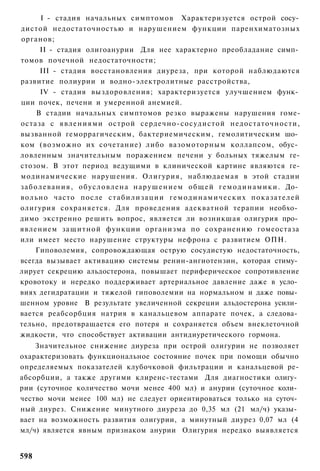 I - стадия начальных симптомов Характеризуется острой сосу­
дистой недостаточностью и нарушением функции паренхиматозных
органов;
        II - стадия олигоанурии Для нее характерно преобладание симп­
томов почечной недостаточности;
        III - стадия восстановления диуреза, при которой наблюдаются
развитие полиурии и водно-электролитные расстройства,
        IV - стадия выздоровления; характеризуется улучшением функ­
ции почек, печени и умеренной анемией.
       В стадии начальных симптомов резко выражены нарушения гоме-
остаза с явлениями острой сердечно-сосудистой недостаточности,
вызванной геморрагическим, бактериемическим, гемолитическим шо­
ком (возможно их сочетание) либо вазомоторным коллапсом, обус­
ловленным значительным поражением печени у больных тяжелым ге-
стозом. В этот период ведущими в клинической картине являются ге-
модинамические нарушения. Олигурия, наблюдаемая в этой стадии
з а б о л е в а н и я , о б у с л о в л е н а н а р у ш е н и е м общей г е м о д и н а м и к и . До­
вольно часто после с т а б и л и з а ц и и г е м о д и н а м и ч е с к и х показателей
олигурия сохраняется. Для проведения адекватной терапии необхо­
димо экстренно решить вопрос, является ли возникшая олигурия про­
явлением защитной функции организма по сохранению гомеостаза
или имеет место нарушение структуры нефрона с развитием ОПН.
      Гиповолемия, сопровождающая острую сосудистую недостаточность,
всегда вызывает активацию системы ренин-ангиотензин, которая стиму­
лирует секрецию альдостерона, повышает периферическое сопротивление
кровотоку и нередко поддерживает артериальное давление даже в усло­
виях дегидратации и тяжелой гиповолемии на нормальном и даже повы­
шенном уровне В результате увеличенной секреции альдостерона усили­
вается реабсорбция натрия в канальцевом аппарате почек, а следова­
тельно, предотвращается его потеря и сохраняется объем внеклеточной
жидкости, что способствует активации антидиуретического гормона.
    Значительное снижение диуреза при острой олигурии не позволяет
охарактеризовать функциональное состояние почек при помощи обычно
определяемых показателей клубочковой фильтрации и канальцевой ре-
абсорбции, а также другими клиренс-тестами Для диагностики олигу­
рии (суточное количество мочи менее 400 мл) и анурии (суточное коли­
чество мочи менее 100 мл) не следует ориентироваться только на суточ­
ный диурез. Снижение минутного диуреза до 0,35 мл (21 мл/ч) указы­
вает на возможность развития олигурии, а минутный диурез 0,07 мл (4
мл/ч) является явным признаком анурии Олигурия нередко выявляется


598
 