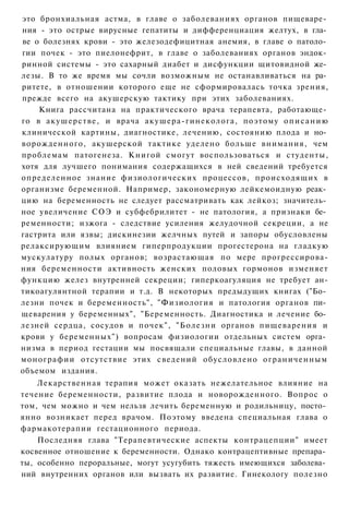 это бронхиальная астма, в главе о заболеваниях органов пищеваре­
ния - это острые вирусные гепатиты и дифференциация желтух, в гла­
ве о болезнях крови - это железодефицитная анемия, в главе о патоло­
гии почек - это пиелонефрит, в главе о заболеваниях органов эндок­
ринной системы - это сахарный диабет и дисфункции щитовидной же­
лезы. В то же время мы сочли возможным не останавливаться на ра­
ритете, в отношении которого еще не сформировалась точка зрения,
прежде всего на акушерскую тактику при этих заболеваниях.
    Книга рассчитана на практического врача терапевта, работающе­
го в акушерстве, и врача акушера-гинеколога, поэтому о п и с а н и ю
клинической картины, диагностике, лечению, состоянию плода и но­
ворожденного, акушерской тактике уделено больше внимания, чем
проблемам патогенеза. Книгой смогут воспользоваться и студенты,
хотя для лучшего понимания содержащихся в ней сведений требуется
определенное знание физиологических процессов, происходящих в
организме беременной. Например, закономерную лейкемоидную реак­
цию на беременность не следует рассматривать как лейкоз; значитель­
ное увеличение СОЭ и субфебрилитет - не патология, а признаки бе­
ременности; изжога - следствие усиления желудочной секреции, а не
гастрита или язвы; дискинезии желчных путей и запоры обусловлены
релаксирующим влиянием гиперпродукции прогестерона на гладкую
мускулатуру полых органов; возрастающая по мере прогрессирова-
ния беременности активность женских половых гормонов изменяет
функцию желез внутренней секреции; гиперкоагуляция не требует ан-
тикоагулянтной терапии и т.д. В некоторых предыдущих книгах ("Бо­
лезни почек и беременность", "Физиология и патология органов пи­
щеварения у беременных", "Беременность. Диагностика и лечение бо­
лезней сердца, сосудов и почек", "Болезни органов пищеварения и
крови у беременных") вопросам физиологии отдельных систем орга­
низма в период гестации мы посвящали специальные главы, в данной
монографии отсутствие этих сведений обусловлено ограниченным
объемом издания.
    Лекарственная терапия может оказать нежелательное влияние на
течение беременности, развитие плода и новорожденного. Вопрос о
том, чем можно и чем нельзя лечить беременную и родильницу, посто­
янно возникает перед врачом. Поэтому введена специальная глава о
фармакотерапии гестационного периода.
    Последняя глава "Терапевтические аспекты контрацепции" имеет
косвенное отношение к беременности. Однако контрацептивные препара­
ты, особенно пероральные, могут усугубить тяжесть имеющихся заболева­
ний внутренних органов или вызвать их развитие. Гинекологу полезно
 