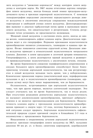 вого желудочка и "движения коромысла" между контуром левого желу­
дочка и контуром аорты. На ЭКГ видны отчетливая картина гипертро­
фии левого желудочка, иногда блокада левой ножки предсердно-желу-
дочкового пучка и признаки коронарной недостаточности. С помощью
эхокардиографии определяют увеличение переднезаднего размера лево­
го желудочка и увеличение амплитуды сокращения межжелудочковой
перегородки и свободной стенки левого желудочка. Допплеркардиогра-
фия выявляет в диастоле турбулентный поток крови в выносящем тракте
левого желудочка, что свидетельствует о регургитации. Степень регур-
гитации точно установить не представляется возможным.
    Мощный левый желудочек в состоянии очень долго, иногда до кон­
ца жизни, компенсировать дефект клапана аорты. Диастолическая пере­
грузка ведет к его гипертрофии. Первыми признаками недостаточности
кровообращения являются утомляемость, тахикардия и одышка при на­
грузке. Позже появляются симптомы сердечной астмы. Дилатация лево­
го желудочка приводит к относительной недостаточности митрального
клапана. Давление в левом предсердии и легочной артерии повышается.
Гипертрофируется, а затем дилатируется правый желудочек и развивает­
ся правожелудочковая недостаточность с увеличением печени, отеками.
    Во время беременности снижение периферического сопротивления в
сосудах большого круга кровообращения способствует более благо­
приятному течению аортальной недостаточности, так как регургитиру-
ется в левый желудочек меньшая часть крови, чем у небеременных.
Клинические проявления порока (диастоличсский шум, периферическая
пульсация и др.) и недостаточности кровообращения (тахикардия, сер­
дечная астма) могут быть менее выраженными, чем до беременности.
    Осложнением, встречающимся при аортальной недостаточности
чаще, чем при других пороках, является септический эндокардит. Это
следует учитывать как во время беременности, так и после родов.
При отсутствии рецидивов ревматизма аортальная недостаточность
не вызывает декомпенсации кровообращения, протекает доброкаче­
ственно и не является противопоказанием для беременности. Недоста­
точность клапана аорты с признаками недостаточности кровообра­
щения приводит к смерти через 1-2 года, поэтому беременность в дан­
ной ситуации следует прервать. Аортальная недостаточность сифили­
тической природы служит причиной смерти в ближайшие 2-3 года и
несовместима с продолжением беременности.
    Показаниями к оперативному лечению аортальной недостаточности
являются: признаки гипертрофии левого желудочка на ЭКГ; пульсовое
давление 80 мм рт. ст. и более; симптомы коронарной, церебральной

                                                                  59
 