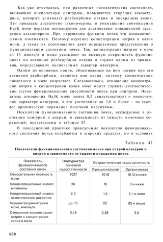 Как уже отмечалось, при различных патологических состояниях,
вызвавших внепочечную олигурию, повышается секреция альдосте­
рона, который усиливает реабсорбцию натрия и экскрецию калия.
Эти процессы достаточно закономерны, и уменьшение соотношения
На/К мочи нередко используется для диагностики повышенной экск­
реции альдостерона. При нарушении функции почек эти взаимоотно­
шения изменяются. Поэтому изучение концентрации натрия и калия
мочи, а также их соотношения дают определенные представления о
функциональном состоянии почек. Так, концентрация натрия в моче
до 15 ммоль/л и ниже указывает на высокую сохранность функции
почек по активной реабсорбции натрия и служит одним из призна­
ков, определяющих внепочечный характер олигурии.
    Одним из основных ионов, обмениваемых на ион натрия при его
активной реабсорбции, является ион калия, поэтому концентрация
последнего в моче возрастает. Следовательно, отношение концентра­
ции натрия к концентрации калия мочи может служить диагностичес­
ким тестом функциональной способности почек при олигурии. Пока­
затель отношения На/К мочи менее 0,2 свидетельствует о внепочеч-
ном характере олигурии, а его увеличение до 3,0 и более - на тяже­
лое органическое поражение почечной паренхимы.
    Показатели функционального состояния почек, исследуемые в со­
стоянии олигурии и анурии, в зависимости от тяжести почечных по­
ражений, представлены в таблице 47.
    В повседневной практике приведенные показатели функциональ­
ного состояния почек колеблются в широких пределах, но в условиях

                                                             Таблица        47
  Показатели функционального состояния ночек при острой олигурии и
          анурии в зависимости от тяжести поражения ночек

        Показатель          Олигурия без    Острая почечная недостаточность
      функционального        почечной
      состояния почек     недостаточности   Функциональная   Органическая
Относительная плотность        1027              1018         1012 и ниже
мочи
Концентрационный индекс         30                10            3 и ниже
мочевины
Концентрационный индекс         2,5              1.3           1,1 и ниже
осмотического давления
Концентрация натрия в         до 15              22            85 и выше
моче, ммоль/л
Отношение концентрации         0,18              0,39             3,5
натрия к концентрации
калия в моче



600
 