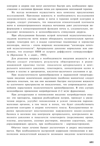 олигурии и анурии они могут достаточно быстро дать необходимое пред­
ставление о состоянии функции почек для проведения неотложной терапии.
    Не всегда возможно осуществить весь комплекс предлагаемых
исследований. Признавая важность и необходимость исследования
электролитного состава крови и мочи в терапии острой олигурии и
анурии, следует учитывать, что показатели относительной плотности
мочи и концентрационного индекса мочевины дают достаточную ин­
формацию о концентрационной функции почек и, следовательно, оп­
ределяют возможность и целесообразность стимуляции диуреза.
    При обследовании больных острой почечной недостаточностью в
скудном количестве мочи можно обнаружить незначительную протеи-
нурию; гематурии нет; в осадке единичные гиалиновые и зернистые
цилиндры, иногда - очень широкие восковидные "цилиндры почеч­
ной недостаточности". Артериальное давление нормальное или сни­
женное, что отличает ОПН от острого диффузного гломерулонефри­
та (Кремлинг X. с соавт., 1985).
      Для решения вопроса о необходимости введения жидкости и ее
о б ъ е м е с л е д у е т у ч и т ы в а т ь р е з у л ь т а т ы о б щ е п р и н я т ы х в реани­
м а ц и о н н о й п р а к т и к е т е с т о в п о к а з а т е л я а р т е р и а л ь н о г о и цент­
рального венозного давления, гематокрита, концентрации калия и
натрия в плазме и эритроцитах, кислотно-щелочного состояния и др.
      При недостаточности кровообращения и выраженной гипергидра­
тации введение осмотических диуретиков (особенно маннитола) следует
признать опасным, так как они вызывают быстрое поступление жидкости
из клеточного пространства во внеклеточное, что сопровождается даль­
нейшим нарастанием недостаточности кровообращения. В этих случаях
целесообразно применение натрийуретиков (1-2 мг/кг фуросемида).
    При дегидратации и гиповолемии введение натрийуретиков опас­
но: эти препараты, нарушая реабсорбцию натрия, приведут к увели­
чению диуреза, усугубят гиповолемию и усилят гипоксию паренхи­
матозных органов, в том числе и почек, что будет способствовать
развитию олигурии и анурии почечного генеза. Консервативная те­
рапия п р е д п о л а г а е т в о с с т а н о в л е н и е н а р у ш е н н о г о в о д н о - с о л е в о г о
баланса и волемии под контролем артериального, центрального ве­
нозного д а в л е н и я и п о к а з а т е л я г е м а т о к р и т а ( п е р е л и в а н и е к р о в и ,
плазмы, декстранов, солевых растворов, введение сердечных, сосу­
дорасширяющих средств, при необходимости - кортикостероидов).
    Обычно такое лечение бывает достаточным и диурез восстанавли­
вается. При необходимости экстренной коррекции гиповолемии и вос­
полнения внеклеточной жидкости возможно введение осмотических


                                                                                                     601
 