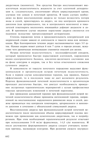 диуретиков (маннитол). Эти средства быстро восстанавливают вне­
клеточную недостаточность жидкости за счет клеточной дегидрата­
ции и, следовательно, увеличивают объем циркулирующей крови,
улучшая тем самым и почечный кровоток. В таких случаях необхо­
димо на фоне восстановления диуреза не только возместить потери
воды и солей, ориентируясь на диурез, но под контролем кровяного
давления (как артериального, так и центрального венозного) и пока­
зателей гематокрита восполнить имеющийся дефицит жидкости и со­
лей. В противном случае видимое нарастание диуреза сменяется его
падением вследствие прогрессирующей дегидратации.
    Степень поражения почек и продолжительность олигурической или
анурической стадии зависит от длительнсти и тяжести шока или интокси­
кации. При благоприятном течении диурез всстанавливается через 3-5 су­
ток. Однако анурия может длиться 6 или 7 суток и гораздо дольше, вслед­
ствие чего уремическая интоксикация становится опасной для жизни.
    Острая почечная недостаточность - неспецифический синдром,
который проявляется быстро нарастающей азотемией, нарушением
водно-электролитного баланса, кислотно-щелочного состояния как
на фоне олигурии и анурии, так и без четко отмеченного снижения
суточного диуреза.
    В зависимости от тяжести почечного поражения выделяют функ­
циональную и органическую острую почечную недостаточность.
Если в первом случае консервативная терапия, как правило, бывает
эффективной, то в последнем чаще не дает желаемого результата.
Переход функциональной почечной недостаточности в органическую
протекает достаточно быстро, что диктует необходимость проведе­
ния экстренных терапевтических мероприятий с целью профилактики
тяжелых органических изменений в почечной паренхиме.
    Для проведения адекватной терапии при функциональной острой по­
чечной недостаточности общие принципы интенсивной терапии, направ­
ленной на восстановление нарушенного равновесия воды и солей, дол­
жны проводиться под контролем гематокрита, артериального и венозно­
го давления в сочетании с обязательной стимуляцией диуреза.
    Восстановление диуреза при функциональной острой почечной не­
достаточности после восполнения объема циркулирующей плазмы воз­
можно при применении как осмотических диуретиков, так и натрийу-
ретиков. При этом необходимый терапевтический результат отмечают
при использовании 5-10 мг/кг фуросемида, 1-1,5 г/кг маннитола. И
после достижения форсированного диуреза следует учитывать основ­
ную причину, вызвавшую олигурию. При развитии свежего внутрисо-


602
 
