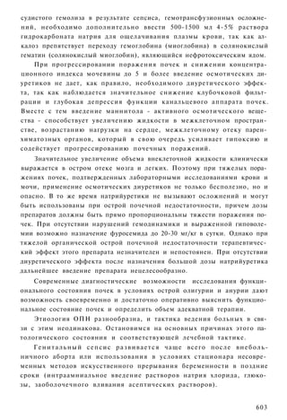 судистого гемолиза в результате сепсиса, гемотрансфузионных осложне­
ний, необходимо дополнительно ввести 500-1500 мл 4-5% раствора
гидрокарбоната натрия для ощелачивания плазмы крови, так как ал­
калоз препятствует переходу гемоглобина (миоглобина) в солянокислый
гематин (солянокислый миоглобин), являющийся нефротоксическим ядом.
    При прогрессировании поражения почек и снижении концентра­
ционного индекса мочевины до 5 и более введение осмотических ди­
уретиков не дает, как правило, необходимого диуретического эффек­
та, так как наблюдается значительное снижение клубочковой фильт­
рации и глубокая депрессия функции канальцевого аппарата почек.
Вместе с тем введение маннитола - активного осмотического веще­
ства - способствует увеличению жидкости в межклеточном простран­
стве, возрастанию нагрузки на сердце, межклеточному отеку парен­
химатозных органов, который в свою очередь усиливает гипоксию и
содействует прогрессированию почечных поражений.
    Значительное увеличение объема внеклеточной жидкости клинически
выражается в остром отеке мозга и легких. Поэтому при тяжелых пора­
жениях почек, подтвержденных лабораторными исследованиями крови и
мочи, применение осмотических диуретиков не только бесполезно, но и
опасно. В то же время натрийуретики не вызывают осложнений и могут
быть использованы при острой почечной недостаточности, причем дозы
препаратов должны быть прямо пропорциональны тяжести поражения по­
чек. При отсутствии нарушений гемодинамики и выраженной гиповоле­
мии возможно назначение фуросемида до 20-30 мг/кг в сутки. Однако при
тяжелой органической острой почечной недостаточности терапевтичес­
кий эффект этого препарата незначителен и непостоянен. При отсутствии
диуретического эффекта после назначения большой дозы натрийуретика
дальнейшее введение препарата нецелесообразно.
    Современные диагностические возможности исследования функци­
онального состояния почек в условиях острой олигурии и анурии дают
возможность своевременно и достаточно оперативно выяснить функцио­
нальное состояние почек и определить объем адекватной терапии.
    Этиология ОПН разнообразна, и тактика ведения больных в свя­
зи с этим неодинакова. Остановимся на основных причинах этого па­
тологического состояния и соответствующей лечебной тактике.
    Г е н и т а л ь н ы й с е п с и с р а з в и в а е т с я чаще всего п о с л е в н е б о л ь -
ничного аборта или использования в условиях стационара несовре­
менных методов искусственного прерывания беременности в поздние
сроки (интраамниальное введение растворов натрия хлорида, глюко­
зы, заоболочечного вливания асептических растворов).


                                                                                           603
 