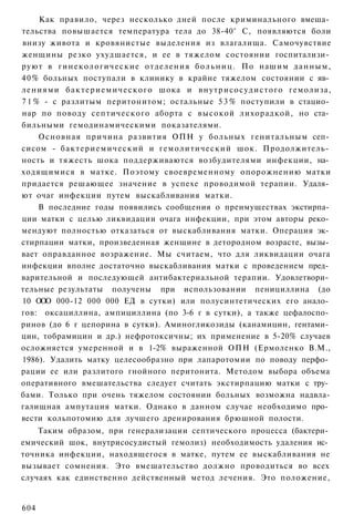 Как правило, через несколько дней после криминального вмеша­
тельства повышается температура тела до 38-40° С, появляются боли
внизу живота и кровянистые выделения из влагалища. Самочувствие
женщины резко ухудшается, и ее в тяжелом состоянии госпитализи­
руют в г и н е к о л о г и ч е с к и е отделения б о л ь н и ц . По нашим данным,
4 0 % больных поступали в клинику в крайне тяжелом состоянии с яв­
лениями б а к т е р и е м и ч е с к о г о шока и внутрисосудистого гемолиза,
7 1 % - с разлитым перитонитом; остальные 5 3 % поступили в стацио­
нар по поводу септического аборта с высокой лихорадкой, но ста­
бильными гемодинамическими показателями.
     Основная причина развития ОПН у больных генитальным сеп­
сисом - б а к т е р и е м и ч е с к и й и гемолитический шок. Продолжитель­
ность и тяжесть шока поддерживаются возбудителями инфекции, на­
ходящимися в матке. Поэтому своевременному опорожнению матки
придается решающее значение в успехе проводимой терапии. Удаля­
ют очаг инфекции путем выскабливания матки.
     В последние годы появились сообщения о преимуществах экстирпа­
ции матки с целью ликвидации очага инфекции, при этом авторы реко­
мендуют полностью отказаться от выскабливания матки. Операция эк­
стирпации матки, произведенная женщине в детородном возрасте, вызы­
вает оправданное возражение. Мы считаем, что для ликвидации очага
инфекции вполне достаточно выскабливания матки с проведением пред­
варительной и последующей антибактериальной терапии. Удовлетвори­
тельные результаты получены при использовании пенициллина (до
10 ООО 000-12 000 000 ЕД в сутки) или полусинтетических его анало­
гов: оксациллина, ампициллина (по 3-6 г в сутки), а также цефалоспо­
ринов (до 6 г цепорина в сутки). Аминогликозиды (канамицин, гентами­
цин, тобрамицин и др.) нефротоксичны; их применение в 5-20% случаев
осложняется умеренной и в 1-2% выраженной ОПН (Ермоленко В.М.,
1986). Удалить матку целесообразно при лапаротомии по поводу перфо­
рации ее или разлитого гнойного перитонита. Методом выбора объема
оперативного вмешательства следует считать экстирпацию матки с тру­
бами. Только при очень тяжелом состоянии больных возможна надвла-
галищная ампутация матки. Однако в данном случае необходимо про­
вести кольпотомию для лучшего дренирования брюшной полости.
    Таким образом, при генерализации септического процесса (бактери­
емический шок, внутрисосудистый гемолиз) необходимость удаления ис­
точника инфекции, находящегося в матке, путем ее выскабливания не
вызывает сомнения. Это вмешательство должно проводиться во всех
случаях как единственно действенный метод лечения. Это положение,


604
 
