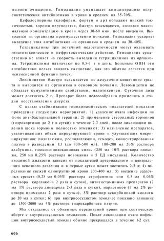 н и з м о в о ч и щ е н и я . Г е м о д и а л и з у м е н ь ш а е т к о н ц е н т р а ц и ю полу­
синтетических антибиотиков в крови в среднем на 35-70%.
      Цефалоспорины (клофоран, фортум и д р ) обладают низкой ток­
сичностью, хорошо переносятся, быстро всасываются, создавая макси­
мальную концентрацию в крови через 30-60 мин. после введения. Вы­
водятся из организма преимущественно почками. Гемодиализ ускоряет
выведение этих антибиотиков из организма в среднем на 30-40%.
      Тетрациклины при почечной недостаточности могут оказывать
гепатотоксическое и нефротоксическое действие. Гемодиализ суще­
ственно не влияет на скорость выведения тетрациклинов из организ­
ма. Тетрациклины назначают по 0,5-1 г в день. Больным ОПН эти
антибиотики нельзя вводить ежедневно, как это обычно делается при
неизмененной функции почек.
      Левомицетин быстро всасывается из желудочно-кишечного трак­
та и выводится из организма в основном почками. Левомицетин не
обладает кумулятивными свойствами, малотоксичен. Суточная доза
может достигать 2 г. Препарат более целесообразно применять в ста­
дии восстановления диуреза.
      С целью стабилизации гемодинамических показателей показано
проведение следующих мероприятий. 1) удаление очага инфекции на
фоне антибактериальной терапии; 2) применение стероидных гормонов
(гидрокортизон до 2 г в сутки) в течение 2-3 дней, после ликвидации яв­
лений шока гормоны полностью отменяют; 3) назначение препаратов,
увеличивающих объем циркулирующей крови и улучшающих микро­
циркуляцию: полиглюкин, реополиглюкин, гемодез, концентрированная
плазма в разведении 1:3 (до 300-500 мл), 100-200 мл 2 0 % раствора
альбумина, глюкозо-новокаиновая смесь (250 мл 10% раствора глюко­
зы, 250 мл 0,25% раствора новокаина и 5 ЕД инсулина). Количество
вводимой жидкости зависит от показателей артериального и централь­
ного венозного давления и в первые сутки может достигать 2-3 л; 4) пе­
реливание свежей одногруппной крови 200-400 мл; 5) введение сердеч­
ных средств (0,25 мл 0,05% раствора строфантина или 0,5 мл 0,06%
раствора коргликона 2 раза в сутки), антигистаминных препаратов (2
мл 1% раствора димедрола 2-3 раза в сутки), наркотиков (1 мл 2% ра­
створа промедола 2 раза в сутки), 5% раствор аскорбиновой кислоты
до 20 мл в сутки; 6) при внутрисосудистом гемолизе показано вливание
до 1500-2000 мл 4% раствора гидрокарбоната натрия.
    Мы отказались от обменных переливаний крови при септическом
аборте с внутрисосудистым гемолизом. После ликвидации очага инфек­
ции внутрисосудистый гемолиз обычно прекращался в течение 1-2 сут.


606
 