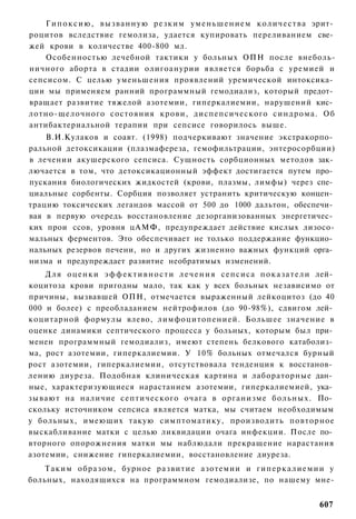 Г и п о к с и ю , вызванную резким у м е н ь ш е н и е м к о л и ч е с т в а эрит­
роцитов вследствие гемолиза, удается купировать переливанием све­
жей крови в количестве 400-800 мл.
    Особенностью лечебной тактики у больных ОПН после внеболь-
ничного аборта в стадии олигоанурии является борьба с уремией и
сепсисом. С целью уменьшения проявлений уремической интоксика­
ции мы применяем ранний программный гемодиализ, который предот­
вращает развитие тяжелой азотемии, гиперкалиемии, нарушений кис­
лотно-щелочного состояния крови, диспепсического синдрома. Об
антибактериальной терапии при сепсисе говорилось выше.
    В.И.Кулаков и соавт. (1998) подчеркивают значение экстракорпо­
ральной детоксикации (плазмафереза, гемофильтрации, энтеросорбции)
в лечении акушерского сепсиса. Сущность сорбционных методов зак­
лючается в том, что детоксикационный эффект достигается путем про­
пускания биологических жидкостей (крови, плазмы, лимфы) через спе­
циальные сорбенты. Сорбция позволяет устранить критическую концен­
трацию токсических легандов массой от 500 до 1000 дальтон, обеспечи­
вая в первую очередь восстановление дезорганизованных энергетичес­
ких прои ссов, уровня цАМФ, предупреждает действие кислых лизосо-
мальных ферментов. Это обеспечивает не только поддержание функцио­
нальных резервов печени, но и других жизненно важных функций орга­
низма и предупреждает развитие необратимых изменений.
    Д л я о ц е н к и э ф ф е к т и в н о с т и л е ч е н и я сепсиса п о к а з а т е л и лей­
коцитоза крови пригодны мало, так как у всех больных независимо от
причины, вызвавшей ОПН, отмечается выраженный лейкоцитоз (до 40
000 и более) с преобладанием нейтрофилов (до 90-98%), сдвигом лей­
коцитарной формулы влево, лимфоцитопенией. Большее значение в
оценке динамики септического процесса у больных, которым был при­
менен программный гемодиализ, имеют степень белкового катаболиз­
ма, рост азотемии, гиперкалиемии. У 10% больных отмечался бурный
рост азотемии, гиперкалиемии, отсутствовала тенденция к восстанов­
лению диуреза. Подобная клиническая картина и лабораторные дан­
ные, характеризующиеся нарастанием азотемии, гиперкалиемией, ука­
зывают на наличие септического очага в организме больных. По­
скольку источником сепсиса является матка, мы считаем необходимым
у больных, имеющих такую симптоматику, производить повторное
выскабливание матки с целью ликвидации очага инфекции. После по­
вторного опорожнения матки мы наблюдали прекращение нарастания
азотемии, снижение гиперкалиемии, восстановление диуреза.
    Таким образом, бурное развитие азотемии и г и п е р к а л и е м и и у
больных, находящихся на программном гемодиализе, по нашему мне-


                                                                                         607
 