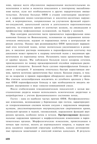 нию, прежде всего обусловлено выраженными воспалительными из­
менениями в матке и является показанием к повторному выскаблива­
нию матки, если нет необходимости в других хирургических вмеша­
тельствах. Лечение больных ОПН в стадии олигоанурии заключает­
ся в коррекции водно-электролитных и кислотно-щелочных наруше­
ний, в мероприятиях, направленных на улучшение функций сердеч­
но-сосудистой, дыхательной систем и деятельности паренхиматозных
органов, на очищение крови от азотистых шлаков, на ликвидацию и
профилактику инфекционных осложнений, на борьбу с анемией.
    При олигурии достаточно часто применяется паранефральная ново-
каиновая блокада по Вишневскому, основанная на прерывании патоло­
гических импульсов, идущих от пораженных почек в центральную не­
рвную систему. Однако при развивающейся ОПН происходит выражен­
ный отек почечной ткани, почки значительно увеличиваются в разме­
рах, и введение раствора новокаина в паранефральную клетчатку под
давлением может привести к надрыву почечной ткани с массивным кро­
вотечением из паренхимы почек Остановить такое кровотечение быва­
ет крайне трудно. Мы наблюдали больную после кесарева сечения,
произведенного по поводу преждевременной отслойки нормально распо­
ложенной плаценты. Больной была сделана паранефральная блокада в
связи с олигурией. У женщины отмечалась быстро нарастающая ане­
мия, причем источник кровотечения был неясен. Больная умерла, и толь­
ко на вскрытии в правом паранефрии обнаружено около 2000 мл крови.
Мы считаем целесообразным исключить из лечебного арсенала у боль­
ных ОПН паранефральную блокаду и при необходимости вводить но­
вокаин внутривенно в виде глюкозо-новокаиновой смеси.
    После стабилизации гемодинамических показателей с целью вос­
становления диуреза можно использовать осмотические диуретики и
натрийуретики с учетом функционального состояния почек.
    Гестоз - одна из наиболее частых причин ОПН. Патофизиологичес­
кие изменения, возникающие у беременных при гестозе, характеризуют­
ся генерализованным спазмом мелких сосудов с нарушением микроцир­
куляции, диссеминированным внутрисосудистым свертыванием крови,
гипоксией органов и тканей, гиповолемией, нарушением функций внут­
ренних органов, особенно почек и печени. Про1рессирующие функцио­
нальные нарушения приводят к морфологическим изменениям в парен­
химатозных органах. Морфологические изменения, происходящие в
почках при гестозе, вплоть до кортикального некроза, в первую оче­
редь касаются нарушений структуры клубочков, однако дегенератив­
ные процессы захватывают и эпителий извитых канальцев. В результа-


608
 