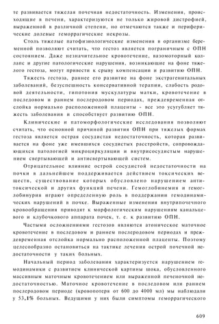 те развивается тяжелая почечная недостаточность. Изменения, проис­
ходящие в печени, характеризуются не только жировой дистрофией,
выраженной в различной степени, но отмечаются также и перифери­
ческие долевые геморрагические некрозы.
    Столь тяжелые патофизиологические изменения в организме бере­
менной позволяют считать, что гестоз является пограничным с ОПН
состоянием. Даже незначительное кровотечение, вазомоторный кол­
лапс и другие патологические нарушения, возникающие на фоне тяже­
лого гестоза, могут привести к срыву компенсации и развитию ОПН.
    Тяжесть гестоза, раннее его развитие на фоне экстрагенитальных
заболеваний, безуспешность консервативной терапии, слабость родо­
вой д е я т е л ь н о с т и , гипотония мускулатуры матки, кровотечение в
последовом и раннем послеродовом периодах, преждевременная от­
слойка нормально расположенной плаценты - все это усугубляет тя­
жесть заболевания и способствует развитию ОПН.
    Клинические и п а т о м о р ф о л о г и ч е с к и е исследования позволяют
считать, что основной причиной развития ОПН при тяжелых формах
гестоза является острая сосудистая недостаточность, которая разви­
вается на фоне уже имевшихся сосудистых расстройств, сопровожда­
ющихся патологией микроциркуляции и внутрисосудистым наруше­
нием свертывающей и антисвертывающей систем.
     Отрицательное влияние острой сосудистой недостаточности на
почки в д а л ь н е й ш е м п о д д е р ж и в а е т с я д е й с т в и е м т о к с и ч е с к и х ве­
щ е с т в , с у щ е с т в о в а н и е к о т о р ы х о б у с л о в л е н о н а р у ш е н и е м анти­
токсической и других функций печени. Г е м о г л о б и н е м и я и гемог­
лобинурия играют определенную роль в поддержании гемодинами-
ческих нарушений в почке. Выраженные изменения внутрипочечного
кровообращения приводят к морфологическим нарушениям канальце-
вого и клубочкового аппарата почек, т. е. к развитию ОПН.
    Частыми осложнениями гестозов являются атоническое маточное
кровотечение в последовом и раннем послеродовом периодах и преж­
девременная отслойка нормально расположенной плаценты. Поэтому
целесообразно остановиться на тактике лечения острой почечной не­
достаточности у таких больных.
    Начальный период заболевания характеризуется нарушением ге­
модинамики с развитием клинической картины шока, обусловленного
массивным маточным кровотечением или выраженной печеночной не­
достаточностью. Маточное кровотечение в последовом или раннем
послеродовом периоде (кровопотеря от 600 до 4000 мл) мы наблюдали
у 53,1% больных. Ведущими у них были симптомы геморрагического


                                                                                              609
 