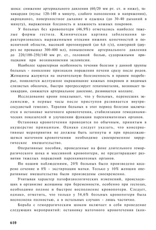 шока: снижение артериального давления (60/20 мм рт. ст. и ниже), та­
хикардия (пульс 120-140 в минуту, слабого наполнения и напряжения),
акроцианоз, поверхностное дыхание и одышка (до 30-40 дыханий в
минуту), выраженная бледность и влажность кожных покровов.
     У больных без кровопотери (46,9%) отмечались наиболее тяже­
л ы е ф о р м ы г е с т о з а . К л и н и ч е с к а я к а р т и н а з а б о л е в а н и я ха­
рактеризовалась выраженными отеками нижних конечностей и по­
ясничной области, высокой протеинурией (до 6,6 г/л), олигурией (диу­
рез не превышал 300-400 мл), повышением артериального давления
до 220/100-250/140 мм рт. ст., головной болью, судорожными при­
падками при возникновении эклампсии.
     Наиболее характерная особенность течения болезни у данной группы
больных - появление признаков поражения печени сразу после родов.
Женщины жалуются на значительную болезненность в правом подребе­
рье, появляется желтушное окрашивание кожных покровов и видимых
слизистых оболочек, быстро прогрессирует гепатомегалия, возникает та­
хикардия, снижается артериальное давление, развивается коллапс.
      Исследование крови показывает, что у больных, перенесших эк­
л а м п с и ю , в п е р в ы е часы п о с л е п р и с т у п о в р а з в и в а е т с я внутри­
сосудистый гемолиз. Терапия больных в этот период болезни заключа­
ется в остановке маточного кровотечения, стабилизации гемодинами-
ческих показателей и улучшении функции паренхиматозных органов.
      Остановка к р о в о т е ч е н и я проводится по о б ы ч н ы м , принятым в
а к у ш е р с т в е п р и н ц и п а м . О д н а к о с л е д у е т у к а з а т ь , что консерва­
тивные мероприятия не должны быть затянуты и при продолжаю­
щемся маточном кровотечении необходимо своевременное хирур­
гическое вмешательство.
      Оперативные пособия, проведенные на фоне длительного гемор­
рагического шока и массивной кровопотери, не предотвращают раз­
вития тяжелых поражений паренхиматозных органов.
    По нашим наблюдениям, 2 0 % больных было произведено кеса­
рево сечение и 8% - экстирпация матки. Только у 10% женщин опе­
ративные вмешательства были произведены своевременно.
    Учитывая характер патофизиологических изменений, происходя­
щих в организме женщины при беременности, особенно при гестозах,
необходимо полное и быстрое восполнение кровопотери. Следует,
однако, отметить, что только у 54,6% больных кровопотеря была
восполнена полностью, а в остальных случаях - лишь частично.
    Борьба с геморрагическим шоком включает в себя проведение
следующих мероприятий: остановку маточного кровотечения (кон-


610
 