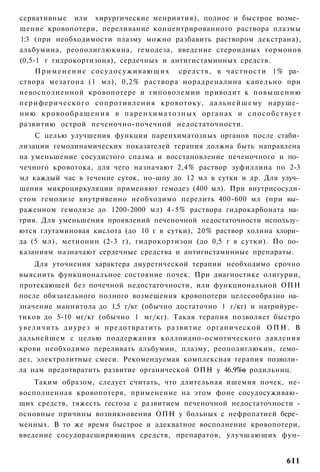 сервативные или хирургические менриятия), полное и быстрое возме­
щение кровопотери, переливание концентрированного раствора плазмы
1:3 (при необходимости плазму можно разбавить раствором декстрана),
альбумина, реополиглюкина, гемодеза, введение стероидных гормонов
(0,5-1 г гидрокортизона), сердечных и антигистаминных средств.
      П р и м е н е н и е с о с у д о с у ж и в а ю щ и х средств, в частности 1% ра­
створа мезатона (1 мл), 0,2% раствора норадреналина капельно при
невосполненной кровопотере и гиповолемии приводит к повышению
п е р и ф е р и ч е с к о г о сопротивления кровотоку, дальнейшему наруше­
нию к р о в о о б р а щ е н и я в п а р е н х и м а т о з н ы х органах и с п о с о б с т в у е т
развитию острой печеночно-почечной недостаточности.
    С целью улучшения функции паренхиматозных органов после стаби­
лизации гемодинамических показателей терапия должна быть направлена
на уменьшение сосудистого спазма и восстановление печеночного и по­
чечного кровотока, для чего назначают 2,4% раствор эуфиллина по 2-3
мл каждый час в течение суток, но-шпу до 12 мл в сутки и др. Для улуч­
шения микроциркуляции применяют гемодез (400 мл). При внутрисосуди-
стом гемолизе внутривенно необходимо перелить 400-600 мл (при вы­
раженном гемолизе до 1200-2000 мл) 4-5% раствора гидрокарбоната на­
трия. Для уменьшения проявлений печеночной недостаточности использу­
ются глутаминовая кислота (до 10 г в сутки), 20% раствор холина хлори­
да (5 мл), метионин (2-3 г), гидрокортизон (до 0,5 г в сутки). По по­
казаниям назначают сердечные средства и антигистаминные препараты.
    Для уточнения характера диуретической терапии необходимо срочно
выяснить функциональное состояние почек. При диагностике олигурии,
протекающей без почечной недостаточности, или функциональной ОПН
после обязательного полного возмещения кровопотери целесообразно на­
значение маннитола до 1,5 г/кг (обычно достаточно 1 г/кг) и натрийуре­
тиков до 5-10 мг/кг (обычно 1 мг/кг). Такая терапия позволяет быстро
увеличить диурез и предотвратить развитие органической О П Н . В
дальнейшем с целью поддержания коллоидно-осмотического давления
крови необходимо переливать альбумин, плазму, реополиглюкин, гемо­
дез, электролитные смеси. Рекомендуемая комплексная терапия позволи­
ла нам предотвратить развитие органической ОПН у 46,9%о родильниц.
    Таким образом, следует считать, что длительная ишемия почек, не-
восполненная кровопотеря, применение на этом фоне сосудосуживаю­
щих средств, тяжесть гестоза с развитием печеночной недостаточности -
основные причины возникновения ОПН у больных с нефропатией бере­
менных. В то же время быстрое и адекватное восполнение кровопотери,
введение сосудорасширяющих средств, препаратов, улучшающих фун-


                                                                                           611
 
