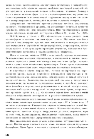 кцию печени, использование осмотических диуретиков и натрийурети-
ков являются действенными мерами профилактики острой почечной не­
достаточности в начальный период заболевания. Учитывая большую
роль в генезе тяжелых форм гестоза диссеминированного внутрисосуди-
стого свертывания и наличие тесной корреляции между тяжестью гесто­
за и гиперкоагуляцией, необходимо включить в лечение гепарин.
    Артериальная гипертензия требует активного лечения. Желательно
назначать гипотензивные средства, не снижающие почечный кровоток
(клофелин, празозин) или вазодилататоры. При гииертензивных кризах
хорош лабеталол, вводимый внутривенно (Вудли М, Уэлан А., 1995).
    В.И.Кулаков и соавт. (1998) убедительно демонстрируют роль
плазмафереза в лечении тяжелых форм гестоза. Механизм лечебного
действия плазмафереза при гестозах заключается в гемореологичес-
кой коррекции и улучшении микроциркуляции, депрессорном, деток-
сикациоином и иммунокорригирующем эффектах, повышении чув­
ствительности организма к медикаментозным веществам.
      Одна из причин развития ОПН - гемотрансфузионные осложнения.
Гипотоническое маточное кровотечение в последовом и раннем после­
родовом периодах с развитием геморрагического шока требует экстрен­
ного и адекватного возмещения кровопотери. Часто кровь переливают
и при гемолитическом шоке, обусловленном анаэробным сепсисом.
      В н а с т о я щ е е время в ы р а б о т а н ы четкие и н с т р у к ц и и по пере­
л и в а н и ю крови, о д н а к о п о с т о я н н о п р и х о д и т с я в с т р е ч а т ь с я с ге-
мотрансфузионными осложнениями, приводящими к острой почечной
недостаточности. Б о л ь ш и н с т в о осложнений связано с различными
нарушениями организации переливания крови в лечебных учрежде­
ниях (ошибки в определении резус-фактора в женской консультации,
неполное соблюдение инструкций по переливанию крови, неправиль­
ное хранение крови и т. д.). Основными причинами развития ОПН
являются переливание иногруппной и резус-несовместимой крови.
    При переливании резус-несовместимой крови гемотрансфузионная ре­
акция может возникнуть сравнительно поздно, через 1-2 ч (редко через 12
ч) после переливания. Клиническая картина характеризуется резкой бо­
лезненностью в поясничной области и животе. Больные беспокойны, отме­
чают чувство нехватки воздуха, затрудненное дыхание, ощущение жара
во всем теле, головокружение. Наблюдаются тахикардия, пульс малого
наполнения и напряжения. Артериальное давление снижается.
    При исследовании крови и мочи определяется внутрисосудистый ге­
молиз. Плазма крови красного цвета, резко повышен уровень непрямого
билирубина. Моча бурая, в анализах - кровяной детрит, гемоглобинурия.


612
 