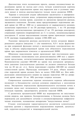Диагностика этого осложнения проста, однако несовместимое пе­
реливание крови не всегда дает столь четкую клиническую картину
(особенно при переливании крови под наркозом или в условиях тяже­
лого шока) и иногда диагностируется только после развития ОПН.
    Терапия в начальной стадии заболевания заключается в своевремен­
ном и активном лечении шока, устранении циркуляторных расстройств,
ощелачивании плазмы крови, удалении из организма продуктов распада,
вызванного гемолизом. Лечение шока предусматривает переливание све­
жей крови (от 400 до 1000 мл в зависимости от выраженности анемии),
назначение наркотиков (1 мл 2% раствора промедола, 1 мл 1% раствора
морфина), антигистаминных препаратов (2 мл 1% раствора димедрола),
стероидных гормонов (гидрокортизон до 2 г в сутки), низкомолекулярных
декстранов. С целью ощелачивания плазмы крови производят вливание
4-5% раствора гидрокарбоната натрия (1500-2000 мл).
    Удаление продуктов распада достигается путем создания форси­
рованного диуреза (введение 1 г/кг маннитола, 0,5-1 мг/кг фуросеми-
да при сохранной функции почек) с восполнением электролитных по­
терь и объема циркулирующей крови или обменного переливания
крови при выраженном гемолизе и органической ОПН.
    Обменное переливание крови производят при постоянном капе­
льном вливании полиглюкина или реонолиглюкина (400 мл) с сердеч­
ными средствами, а н т и г и с т а м и н н ы м и препаратами и наркотиками.
Одномоментно удаляют 400-600 мл крови под контролем артериаль­
ного давления (систолическое давление не должно снижаться больше
чем на 20 мм рт. ст.). Затем переливают струйно 600-800 мл свежей
совместимой крови. Процедуру повторяют 3-4 раза, общее количе­
ство перелитой крови должно быть не менее 2500-3000 мл. Для нейт­
рализации лимоннокислого натрия на каждые перелитые 500 мл донор­
ской крови вводят 10 мл 10%) раствора хлорида кальция.
    Современная адекватная терапия начального периода заболевания
позволяет в большинстве случаев успешно справиться с явлениями
шока. Экстренное определение функционального состояния почек в
условиях шока дает возможность назначить соответствующую диуре­
тическую терапию, предотвратить развитие тяжелой ОПН.
    С развитием органической ОПН все мероприятия по восстанов­
лению диуреза, как правило, бесперспективны, и больные должны быть
переведены для дальнейшего лечения в специализированные нефрологи-
ческие отделения, оснащенные аппаратами "искусственная почка".
    Стадия о л и г о а н у р и и х а р а к т е р и з у е т с я р а з в и т и е м к л и н и ч е с к о й
картины уремии с выраженными нарушениями нервной, дыхатель­
ной, сердечно-сосудистой и пищеварительной систем.


                                                                                                613
 