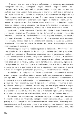 С развитием анурии обычно наблюдаются вялость, сонливость,
заторможенность,           которые       обусловлены              нарастающей               ин­
токсикацией. У больных ОПН, развившейся вследствие гестоза, по­
добная картина может быть вызвана и значительной гипермагниеми-
ей, в о з н и к ш е й вследствие д л и т е л ь н о й м а г н е з и а л ь н о й т е р а п и и на
фоне нарушенной функции почек. С нарастанием симптомов уремии
усиливаются признаки интоксикации нервной системы вплоть до раз­
вития энцефалопатии. Последняя чаще отмечается у больных, пере­
несших эклампсию, у которых уже ранее наблюдались изменения це­
ребрального кровообращения, гипоксия и отек головного мозга.
       Азотемия сопровождается прогрессирующими изменениями ды­
х а т е л ь н о й с и с т е м ы . Развиваются уремический ларингит, трахеит,
бронхит. Пневмонии, возникающие в этот период болезни, по своему
течению отличаются рядом особенностей: температура тела повыша­
ется редко, появляются незначительный кашель и одышка, дыхание
ослаблено. Течение пневмонии затяжное, плохо поддающееся анти­
бактериальной терапии.
    Олигоанурия ведет к гипергидратации организма. Отсутствие оте­
ков конечностей и туловища не является доказательством отсутствия
водной интоксикции. Возможна локальная гипергидратация, наиболее
часто наблюдаемая в легких (картина "водного легкого"). Клиничес­
кая картина этого состояния характеризуется жалобами на давление
или стеснение в груди, небольшим ослаблением дыхания, хрипы не
выслушиваются. Такие скудные клинические данные объясняются на­
личием выпота, в основном в интерстициальном пространстве, в связи
с чем отсутствуют физические условия для возникновения хрипов.
     Сердечная и сосудистая недостаточность развивается вслед­
ствие тяжелых метаболических нарушений, происходящих в организ­
ме при О П Н . Их появлению способствуют гипоксия, имевшаяся в
начальной стадии заболевания, и развивающиеся электролитные на­
р у ш е н и я . Как известно, калий принимает активное участие в воз­
буждении миокарда, причем мышца сердца реагирует главным обра­
зом на изменения концентрации его в плазме крови. Угрожающая ги-
перкалиемия (калий плазмы больше 7 ммоль/л) приводит к тяжелым
нарушениям сердечной деятельности, вплоть до остановки сердца.
    К а л и е в а я и н т о к с и к а ц и я х а р а к т е р и з у е т с я с л е д у ю щ е й симпто­
матикой: болями за грудиной, которые носят сжимающий, давящий ха­
рактер и не купируются спазмолитическими средствами, брадикардией,
двигательным возбуждением вплоть до клонических судорог, чувством
"нехватки воздуха", одышкой, повышением пульсового давления, что


614
 