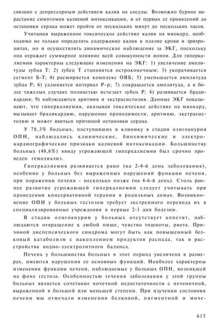 связано с депрессорным действием калия на сосуды. Возможно бурное на­
растание симптомов калиевой интоксикации, и от первых ее проявлений до
остановки сердца может пройти от нескольких минут до нескольких часов.
    Учитывая выраженное токсическое действие калия на миокард, необ­
ходимо не только определять содержание калия в плазме крови и эритро­
цитах, но и осуществлять динамическое наблюдение за ЭКГ, поскольку
она отражает суммарное влияние всей совокупности ионов. Для гиперка­
лиемии характерны следующие изменения на ЭКГ: 1) увеличение ампли­
туды зубца Т; 2) зубец Т становится остроконечным; 3) укорачивается
сегмент Б-Т; 4) расширяется комплекс ОЯБ; 5) уменьшается амплитуда
зубца Р; 6) удлиняется интервал Р-р; 7) сокращается амплитуда, а в бо­
лее тяжелых случаях полностью исчезает зубец Р; 8) развивается бради-
кардия; 9) наблюдаются аритмия и экстрасистолия. Данные ЭКГ показы­
вают, что гиперкалиемия, оказывая токсическое действие на миокард,
вызывает брадикардию, нарушение проводимости, аритмию, экстрасис-
толию и может явиться причиной остановки сердца.
    У 78,3% больных, поступивших в клинику в стадии олигоанурии
О П Н , н а б л ю д а л и с ь к л и н и ч е с к и е , б и о х и м и ч е с к и е и электро­
кардиографические признаки калиевой интоксикации. Большинству
больных (48,6%) ввиду угрожающей гиперкалиемии был срочно про­
веден гемодиализ.
    Г и п е р к а л и е м и я развивается рано (на 2-4-й день з а б о л е в а н и я ) ,
особенно у больных без выраженных нарушений функции печени,
при поражении печени - несколько позже (на 4-6-й день). Столь ран­
нее р а з в и т и е у г р о ж а ю щ е й г и п е р к а л и е м и и следует учитывать при
проведении консервативной терапии в родильных домах. Возникно­
вение ОПН у больных гестозом требует экстренного перевода их в
специализированные учреждения в первые 2-3 дня болезни.
      В с т а д и и о л и г о а н у р и и у б о л ь н ы х о т с у т с т в у е т а п п е т и т , наб­
людаются отвращение к любой пище, чувство тошноты, рвота. При­
чиной диспепсического синдрома могут быть как повышенный бел­
к о в ы й к а т а б о л и з м с н а к о п л е н и е м п р о д у к т о в распада, т а к и рас­
стройства водно-электролитного баланса.
      Печень у большинства больных в этот период увеличена в разме­
рах, имеются нарушения ее основных функций. Наиболее характерны
изменения функции печени, наблюдаемые у больных ОПН, возникшей
на фоне гестоза. Особенностью течения заболевания у этой группы
больных является сочетание почечной недостаточности с печеночной,
выраженной в большей или меньшей степени. При изучении состояния
п е ч е н и мы о т м е ч а л и и з м е н е н и я б е л к о в о й , п и г м е н т н о й и м о ч е -


                                                                                              615
 