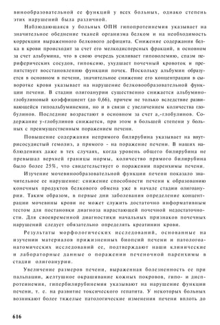 винообразовательной ее функций у всех больных, однако степень
этих нарушений была различной.
    Наблюдающаяся у больных ОПН гипопротеинемия указывает на
значительное обеднение тканей организма белком и на необходимость
коррекции выраженного белкового дефицита. Снижение содержания бел­
ка в крови происходит за счет его мелкодисперсных фракций, в основном
за счет альбумина, что в свою очередь усиливает гиповолемию, спазм пе­
риферических сосудов, гипоксию, ухудшает почечный кровоток и пре­
пятствует восстановлению функции почек. Поскольку альбумин образу­
ется в основном в печени, значительное снижение его концентрации в сы­
воротке крови указывает на нарушение белковообразовательной функ­
ции печени. В стадии олигоанурии существенно снижается альбумино-
глобулиновый коэффициент (до 0,66), причем не только вследствие разви­
вающейся гипоальбуминемии, но и в связи с увеличением количества гло­
булинов. Последние возрастают в основном за счет а,-глобулинов. Со­
держание у-глобулинов снижается, при этом в большей степени у боль­
ных с преимущественным поражением печени.
    Повышение содержания непрямого билирубина указывает на внут­
рисосудистый гемолиз, а прямого - на поражение печени. В наших на­
блюдениях даже в тех случаях, когда уровень общего билирубина не
превышал верхней границы нормы, количество прямого билирубина
было более 25%, что свидетельствует о поражении паренхимы печени.
    Изучение мочевинообразовательной функции печени показало зна­
чительное ее нарушение: снижение способности печени к образованию
конечных продуктов белкового обмена уже в начале стадии олигоану­
рии. Таким образом, в первые дни заболевания определение концент­
рации мочевины крови не может служить достаточно информативным
тестом для постановки диагноза нарастающей почечной недостаточно­
сти. Для своевременной диагностики начальных признаков почечных
нарушений следует обязательно определять креатинин крови.
    Результаты морфологических исследований, основанные на
изучении материалов прижизненных биопсий печени и патологоа-
натомических исследований ее, подтверждают наши к л и н и ч е с к и е
и лабораторные данные о поражении печеночной паренхимы в
стадии олигоанурии.
    Увеличение размеров печени, выраженная болезненность ее при
пальпации, желтушное окрашивание кожных покровов, гипо- и дисп-
ротеинемия, гипербилирубинемия указывают на нарушение функции
печени, т. е. на развитие токсического гепатита. У некоторых больных
возникают более тяжелые патологические изменения печени вплоть до


616
 