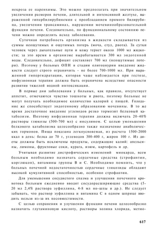 некроза ее паренхимы. Это можно предполагать при значительном
увеличении размеров печени, длительной и интенсивной желтухе, вы­
раженной гипербилирубинемии с преобладанием прямого билируби­
на, увеличении трансаминаз, нарушении мочевинообразовательной
функции печени. Следовательно, по функциональному состоянию пе­
чени можно определить исход заболевания.
    Суточная потребность о р г а н и з м а в жидкости с к л а д ы в а е т с я из
суммы неощутимых и ощутимых потерь (моча, стул, рвота). За сутки
человек через дыхательные пути и кожу теряет около 1000 мл жидко­
сти; за это время в организме вырабатывается 300 мл эндогенной
воды. Следовательно, дефицит составляет 700 мл (неощутимые поте­
ри). Поэтому у больных ОПН в стадии олигоанурии введение жид­
кости следует строго ограничить - не более 700-1000 мл. При выра­
женной гипергидратации, которая чаще наблюдается при гестозе,
инфузионная терапия должна быть ограничена вследствие опасности
развития тяжелой водной интоксикации.
    В первые дни заболевания у больных, как правило, отсутствует
аппетит, отмечаются чувство тошноты и рвота, поэтому больные не
могут получать необходимое количество калорий с пищей. Голода­
ние же способствует эндогенному образованию мочевины. В то же
время достаточное введение углеводов резко тормозит белковый ка­
таболизм. Поэтому инфузионная терапия должна включать 20-40%
растворы глюкозы (500-700 мл) с инсулином. С целью уменьшения
белкового катаболизма целесообразно также назначение анаболичес­
ких гормонов. Пища показана легкоусвояемая, из расчета 1500-2000
ккал в день: белка до 70 г, углеводов 300-400 г, жиров 100 г. Из ди­
еты должны быть исключены продукты, содержащие калий: апельси­
ны, лимоны, фруктовые соки, курага, изюм, картофель и др.
   Учитывая развитие дистрофических изменений миокарда, всем
больным необходимо назначать с е р д е ч н ы е средства ( с т р о ф а н т и н ,
корглюкон), витамины группы В и С. Необходимо помнить, что у
больных почечной недостаточностью сердечные гликозиды обладают
высокой кумулятивной способностью, особенно строфантин.
    Для уменьшения сосудистого спазма и улучшения почечного кро­
вотока больным ежедневно вводят сосудорасширяющие средства (5-
20 мл 2,4% раствора эуфиллина, 4-8 мл но-шпы и др.). Не следует
забывать, что раствор эуфиллина и витамина С в одном шприце вво­
дить нельзя из-за их несовместимости.
   С целью сохранения и улучшения функции печени целесообразно
назначить глутаминовую кислоту, растворы холина хлорида, метио-


                                                                           617
 