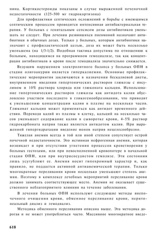 нина. Кортикостероиды показаны в случае выраженной печеночной
недостаточности (125-500 мг гидрокортизона)
    Для профилактики септических осложнений и борьбы с имеющимся
септическим процессом проводится интенсивная антибактериальная те­
рапия. У больных с генитальным сепсисом дозы антибиотиков умень­
шать не следует. При лечении развившихся пневмоний назначают анти­
биотики в обычных дозах. Только у больных, которым антибиотики на­
значают с профилактической целью, доза их может быть несколько
уменьшена (на 1/3-1/2). Подобная тактика допустима по отношению к
больным, находящимся на программном гемодиализе, так как концент­
рация антибиотиков в крови после гемодиализа значительно снижается.
    Ведущим нарушением электролитного баланса у больных ОПН в
стадии олигоанурии является гиперкалиемия. Основные профилак­
тические мероприятия заключаются в назначении бескалиевой диеты,
внутривенном введении гипертонических растворов глюкозы с инсу­
лином и 10% раствора хлорида или глюконата кальция. Использова­
ние гипертонических растворов глюкозы как антидота калия обус­
ловлено участием последнего в гликогенообразовании, что приводит
к у м е н ь ш е н и ю концентрации калия в п л а з м е на несколько часов.
Глюконат кальция может применяться как антидот временного дей­
ствия. Переводя калий из плазмы в клетку, кальций на несколько ча­
сов уменьшает содержание калия в сыворотке крови, 4-5% раствор
гидрокарбоната натрия также является антидотом калия. При выра­
женной гипергидратации введение ионов натрия нецелесообразно.
    Тяжелая анемия всегда в той или иной степени сопутствует острой
почечной недостаточности. Это истинная нефрогенная анемия, которая
возникает и при отсутствии угнетения процессов кроветворения у
больных гестозами, или при невосполненной кровопотере в начальной
стадии О П Н , или при внутрисосудистом гемолизе. Эти состояния
лишь усугубляют ее. Анемия носит г и п о х р о м н ы й характер и, как
правило, не поддается активной антианемической терапии. Только
многократные переливания крови несколько уменьшают степень ане­
мии. Поэтому в комплексе лечебных мероприятий переливание крови
должно занимать соответствующее место. Анемия не оказывает суще­
ственного неблагоприятнго влияния на течение заболевания.
    В лечении больных ОПН используют следующие методы внепо-
чечного о ч и щ е н и я крови, о б м е н н о е п е р е л и в а н и е крови, п е р и т о -
неальный диализ и гемодиализ.
    Методика обменного переливания описана выше. Эта методика до­
рогая и не может употребляться часто. Массивное многократное введе-


618
 