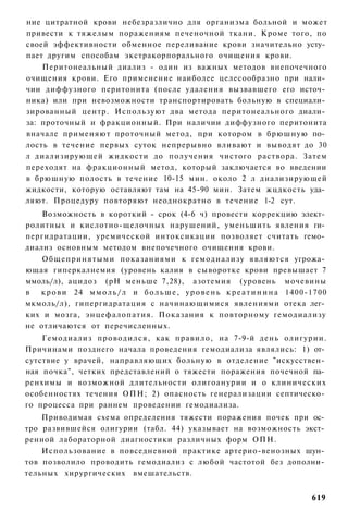 ние цитратной крови небезразлично для организма больной и может
привести к тяжелым поражениям печеночной ткани. Кроме того, по
своей эффективности обменное переливание крови значительно усту­
пает другим способам экстракорпорального очищения крови.
    Перитонеальный диализ - один из важных методов внепочечного
очищения крови. Его применение наиболее целесообразно при нали­
чии диффузного перитонита (после удаления вызвавшего его источ­
ника) или при невозможности транспортировать больную в специали­
зированный центр. Используют два метода перитонеального диали­
за: проточный и фракционный. При наличии диффузного перитонита
вначале применяют проточный метод, при котором в брюшную по­
лость в течение первых суток непрерывно вливают и выводят до 30
л диализирующей жидкости до получения чистого раствора. Затем
переходят на фракционный метод, который заключается во введении
в брюшную полость в течение 10-15 мин. около 2 л диализирующей
жидкости, которую оставляют там на 45-90 мин. Затем жцдкость уда­
ляют. Процедуру повторяют неоднократно в течение 1-2 сут.
    Возможность в короткий - срок (4-6 ч) провести коррекцию элект­
ролитных и кислотно-щелочных нарушений, уменьшить явления ги­
пергидратации, уремической интоксикации позволяет считать гемо­
диализ основным методом внепочечного очищения крови.
    Общепринятыми показаниями к гемодиализу являются угрожа­
ющая гиперкалиемия (уровень калия в сыворотке крови превышает 7
ммоль/л), ацидоз (рН меньше 7,28), азотемия (уровень мочевины
в  к р о в и 24 м м о л ь / л и б о л ь ш е , у р о в е н ь к р е а т и н и н а 1400-1700
мкмоль/л), гипергидратация с начинающимися явлениями отека лег­
ких и мозга, энцефалопатия. Показания к повторному гемодиализу
не отличаются от перечисленных.
    Гемодиализ проводился, как правило, на 7-9-й день олигурии.
Причинами позднего начала проведения гемодиализа являлись: 1) от­
сутствие у врачей, направляющих больную в отделение "искусствен­
ная почка", четких представлений о тяжести поражения почечной па­
ренхимы и возможной длительности олигоанурии и о клинических
особенностях течения ОПН; 2) опасность генерализации септическо­
го процесса при раннем проведении гемодиализа.
    Приводимая схема определения тяжести поражения почек при ос­
тро развившейся олигурии (табл. 44) указывает на возможность экст­
ренной лабораторной диагностики различных форм ОПН.
    Использование в повседневной практике артерио-венозных шун­
тов позволило проводить гемодиализ с любой частотой без дополни­
тельных хирургических вмешательств.


                                                                                    619
 