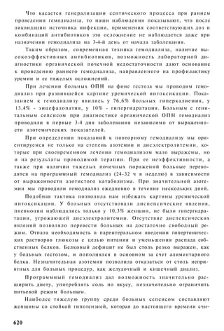 Что касается генерализации септического процесса при раннем
проведении гемодиализа, то наши наблюдения показывают, что после
ликвидации источника инфекции, применения соответствующих доз и
комбинаций антибиотиков это осложнение не наблюдается даже при
назначении гемодиализа на 3-4-й день от начала заболевания.
      Таким образом, современная техника гемодиализа, наличие вы­
с о к о э ф ф е к т и в н ы х а н т и б и о т и к о в , в о з м о ж н о с т ь л а б о р а т о р н о й ди­
агностики органической почечной недостаточности дают основание
к проведению раннего гемодиализа, направленного на профилактику
уремии и ее тяжелых осложнений.
    При лечении больных ОПН на фоне гестоза мы проводим гемо­
диализ при развившейся картине уремической интоксикации. Пока­
занием к гемодиализу явились у 76,6% больных гиперкалиемия, у
13,4% - энцефалопатия, у 10% - гипергидратация. Больным с гени-
тальным сепсисом при диагностике органической ОПН гемодиализ
проводили в первые 3-4 дня заболевания независимо от выраженно­
сти азотемических показателей.
    При определении показаний к повторному гемодиализу мы ори­
ентируемся не только на степень азотемии и дисэлектролитемии, ко­
торые при своевременном лечении гемодиализом мало выражены, но
и на результаты проводимой терапии. При ее неэффективности, а
также при наличии тяжелых почечных поражений больные перево­
дятся на программный гемодиализ (24-32 ч в неделю) в зависимости
от выраженности азотистого катаболизма. При значительной азоте­
мии мы проводили гемодиализ ежедневно в течение нескольких дней.
    Подобная тактика позволила нам избежать картины уремической
интоксикации. У б о л ь н ы х отсутствовали д и с п е п с и ч е с к и е явления,
пневмонии наблюдались только у 10,3% женщин, не было гипергидра­
тации, угрожающей дисэлектролитемии. Отсутствие диспепсических
явлений позволяло перевести больных на достаточно свободный ре­
жим. Отпала необходимость в парентеральном введении гипертоничес­
ких растворов глюкозы с целью питания и уменьшения распада соб­
ственных белков. Белковый дефицит не был столь резко выражен, как
у больных гестозом, и пополнялся в основном за счет алиментарного
белка. Незначительная азотемия позволила отказаться от столь непри­
ятных для больных процедур, как желудочный и кишечный диализ.
    П р о г р а м м н ы й г е м о д и а л и з дал в о з м о ж н о с т ь з н а ч и т е л ь н о рас­
ширить диету, употреблять соль по вкусу, незначительно ограничить
питьевой режим больным.
    Наиболее т я ж е л у ю группу среди больных сепсисом составляют
женщины со стойкой гипотензией, которая до настоящего времени счи-


620
 