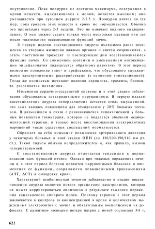 внутривенно. Пока полиурия не достигла максимума, содержание в
крови в е щ е с т в , в ы д е л я ю щ и х с я с м о ч о й , о с т а е т с я в ы с о к и м ; оно
уменьшается при суточном диурезе 2-2,5 л. Полиурия длится до тех
пор, пока уровень этих веществ в крови не нормализуется. Обычно
это происходит через 2-3 недели. Это не означает полного выздоров­
ления. О нем можно судить только через несколько месяцев или лет
после тщательного иссследования функций почек.
    В первую неделю восстановления диуреза имевшиеся ранее изме­
нения со стороны жизненно важных органов и систем сохраняются, а
затем постепенно проходят В последующие дни восстанавливаются
функции почек. Со снижением азотемии и уменьшением интоксика­
ции энцефалопатия подвергается обратному развитию В этот период
возможно появление гипо- и арефлексии, что обусловлено выражен­
ными электролитными расстройствами (в основном гипокалиемией).
Тогда же полностью исчезают явления ларингита, трахеита, бронхи­
та, разрешается пневмония.
    Изменения сердечно-сосудистой системы и в этой стадии заболе­
вания обусловлены электролитными нарушениями. В первую неделю
восстановления диуреза гиперкалиемия остается столь выраженной,
что даже явилась показанием для гемодиализа у 2 0 % больных гесто-
зом. В дальнейшем в связи с развивающейся гипокалиемией у боль­
ных появляется тахикардия, которая не поддается обычной медика­
ментозной терапии, и только после восстановления электролитных
нарушений число сердечных сокращений нормализуется.
     Обращает на себя внимание повышение артериального давления
у некоторых больных в этой стадии ОПН (до 180/100-190/110 мм рт.
ст.). Такой подъем обычно непродолжителен и, как правило, вызван
гипернатриемией.
    С в о с с т а н о в л е н и е м д и у р е з а о т м е ч а е т с я т е н д е н ц и я к норма­
лизации всех функций печени Однако при тяжелых поражениях пече­
ни и в этот период болезни остаются нарушенными белковая и пиг­
ментная ее функции, сохраняются повышенными трансаминазы
(АЛТ, ACT) в сыворотке крови.
    Характерной особенностью течения заболевания в стадии восста­
новления диуреза является потеря организмом электролитов, которая
не может корригироваться спонтанно в результате тяжелого пораже­
ния канальцевого аппарата почек. Поэтому терапия в этот период
заключается в контроле за концентрацией в крови и количеством вы­
деленных электролитов с мочой и обязательным восполнением их де­
фицита. С развитием иолиурии потеря натрия с мочой составляет 3-8 г,


622
 