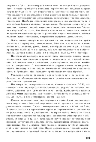 хлоридов - 3-4 г. Алиментарный прием соли не всегда бывает достаточ­
ным, и часто приходится назначать парентеральное введение хлорида
натрия (от 9 до 18 г). При недостаточном контроле за восполнением по­
терь жидкости и электролитов могут развиться такие тяжелые осложне­
ния, как внутриклеточная дегидратация, гиповолемия, тяжелая дисэлек-
тролитемия Наиболее серьезным проявлением дисэлектролитемии в
этот период болезни является гипокалиемия. Последняя характеризуется
чувством тошноты, рвотой, появлением парестезии, ощущением "полза­
ния мурашек" по коже, снижением сухожильных рефлексов, атонией
желудочно-кишечного тракта с развитием пареза кишечника, атонии
желчных путей, тахикардии, нарушением сердечной деятельности.
    Восполнение потерь калия проводится как алиментарным путем
(назначают продукты, содержащие большое количество калия:
апельсины, л и м о н ы , урюк, изюм, виноградный сок и др., а также
препараты калия до 6 г в сутки), так при необходимости и паренте­
рально. Хлорид калия в дозе 2-4 г вводят в виде 0,3-0,6% раствора.
    Постоянный контроль за осмотическим давлением плазмы крови,
количеством электролитов в крови и выделением их с мочой позво­
ляет достаточно точно дозировать парентеральное введение жидко­
сти и электролитов. С восстановлением диуреза анемия вновь усили­
вается. Поэтому в этой стадии заболевания необходимо переливать
кровь и проводить весь комплекс противоанемической терапии.
    У ч и т ы в а я р е з к о е с н и ж е н и е с о п р о т и в л я е м о с т и о р г а н и з м а ин­
фекции, антибактериальную терапию в период восстановления диу­
реза следует продолжать.
    Н е с м о т р я н а с о в е р ш е н с т в о в а н и е м е т о д о в л е ч е н и я О П Н , ле­
тальность при акушерско-гинекологических формах ее остается вы­
сокой, достигая 2 0 % (Ермоленко В.М., 1986). Комплексная тактика
лечения ОПН позволила нам снизить летальность у больных гесто-
зом до 15,7%, а при септическом аборте - до 12%.
    Стадия выздоровления характеризуется дальнейшим восстановле­
нием нарушенных функций паренхиматозных органов и постепенным
уменьшением анемии. Процесс выздоровления длится от 6 мес. до 2 лет.
В начале остаются нарушенными функции клубочкового и канальцево-
го (проксимального и дистального) аппарата почек. Остаются также
сниженными клубочковая фильтрация, канальцевая реабсорбция и сек­
реция. В первые 6-12 мес. происходит почти полное восстановление
функции клубочкового аппарата почек. Канальцевые функции восста­
навливаются более медленно. Как правило, никаких лечебных меропри­
ятий в этот период не требуется. После нормализации уровней мочеви­
ны, креатинина и мочевой кислоты, а также при отсутствии гипер-


                                                                                               623
 